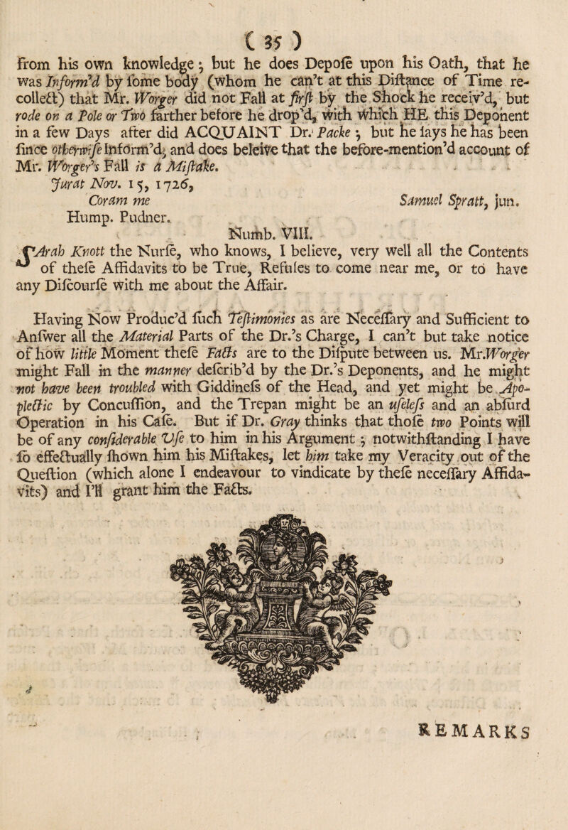 X C 35 ) From his own knowledge a0 but he does Depole upon his Oath, that he was Inform'd by lome body (whom he can’t at this pittance of Time re¬ coiled) that Mr. IVorger did not Fall at firft by the Shock he receiv’d, but rode on a Pole or Two farther before he drop cl, with Which HE this Deponent in a few Days after did ACQTJAINT Dr.1 Packe *, but he lays he has been lince otherwfe Inform’d^ and does belcive that the before-mention’d account of Mr. Worgery,s F all is a Mi flake. Jurat Nov. 15, 1726, Coram me Samuel Spratt, jun. Hump. Pudner* v Nuihb. VIII. VArah Knott the Nurfe, who knows, 1 believe, very well all the Contents ** of thefe Affidavits to be True, Refules to come near me, or to have any Difcourfe with me about the Affair. Having Kow Produc’d fuch Tefiimonies as are KecelTary and Sufficient to Anlwer all the Material Parts of the Dr.’s Charge, I can’t but take notice of how little Moment thefe Faffs are to the Dilute between us. MrWorger might Fall in the manner defcrib’d by the Dr.’s Deponents, and he might not have been troubled with Giddinefs of the Head, and yet might be Apo- pletfic by Concuffion, and the Trepan might be an ufelefs and an abfurd Operation in his Cafe. But if Dr. Gray thinks that thole two Points wM! be of any confiderable Vfe to him in his Argument ; notwithstanding I have fo effedually fhown him his Miftakes, let him take my Veracity out of the Qiieftion (which alone I endeavour to vindicate by thefe neceffiary Affida¬ vits) and PI! grant him the Fa&s, REMARKS