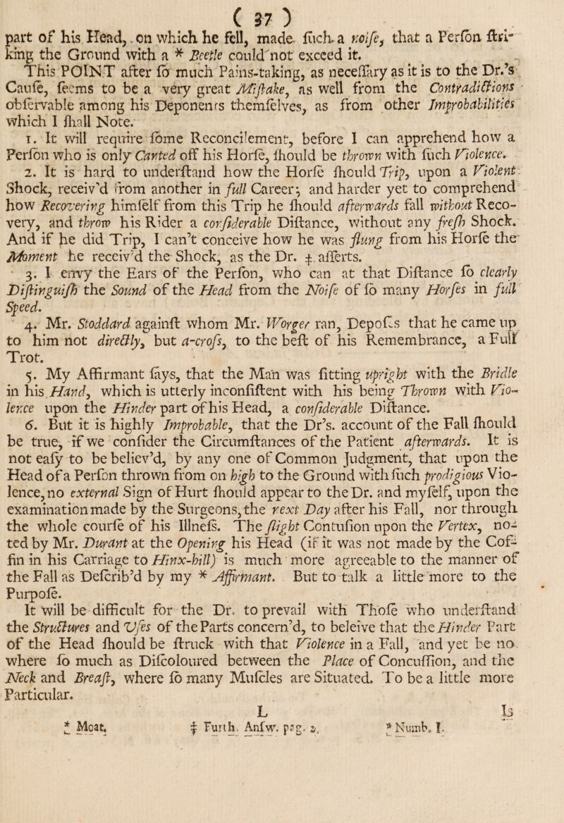 part of his Head, .on which he fell, made, fuch.a wife, that a Perfon ftrr king the Ground with a * Beetle could not exceed it. This POINT after fb much Painstaking, as necdliiry as it is to the Dr.’s Caufe, fee ms to be a very great Aft flake, as well from the Contradictions obfervable among his Deponenrs themfelves, as from other Improbabilities which I fliall Note. 1. It will require fome Reconcilement, before I can apprehend how a Perfon who is only Canted off his Horfe, fhould be thrown with fuch Violence. 2. It is hard to underfland how the Horfe fhould Trip, upon a Violent Shock, receiv'd from another in full Career*, and harder yet to comprehend how Recovering himfelf from this Trip he fhould afterwards fall without Reco¬ very, and throw his Rider a corflderable Diflance, without any freflh Shock. And if he did Trip, I can’t conceive how he was flung from his Horfe the Moment he receiv'd the Shock, as the Dr. ^ afferts. 3. I envy the Ears of the Perfon, who can at that Diflance fb clearly Diftinguijh the Sound of the Head from the Noife of fb many Horfes in full Speed. 4. Mr. Stoddard againfl whom Mr. Worger ran, Depofls that he came up to him not direCtly, but a-crofs, to the bell of his Remembrance, a Full Trot. 5. My Affirmant lays, that the Man was fitting upright with the Bridle in his Hand, which is utterly inconfiflent with his being Thrown with Vio- knee upon the Hinder part of his Head, a conftder'able Diflance. <5. But it is highly Improbable, that the Dr’s, account of the Fall fhould be true, if we confider the Circumflances of the Patient afterwards. It is not eafy to be believ’d, by any one of Common Judgment, that upon the Head of a Perfon thrown from on high to the Ground with fuch prodigious Vio¬ lence, no external Sign of Hurt fhould appear to the Dr. and myfelf, upon the examination made by the Surgeons, the next Day after his Fall, nor through the whole courfe of his Illnefs. The flight Contufion upon the Vertex, no¬ ted by Mr. Durant at the Opening his Head (if it was not made by the Cof¬ fin in his Carriage to Hinx-hill) is much more agreeable to the manner of the Fall as Defcrib’d by my * Affirmant. But to talk a little more to the Purpofe. It will be difficult for the Du to prevail with Thole who underfland the Structures and Vfles of the Parts concern’d, to beleive that the Hinder Part of the Head fhould be flruck with that Violence in a Fail, and yet be no where fb much as Difcoloured between the Place of Concuffion, and the Neck and Breafl, where fb many Mufcles are Situated. To be a little more Particular. L Is 1 Furth. Anfw. pag. z, * Numb, I’ * Meat,