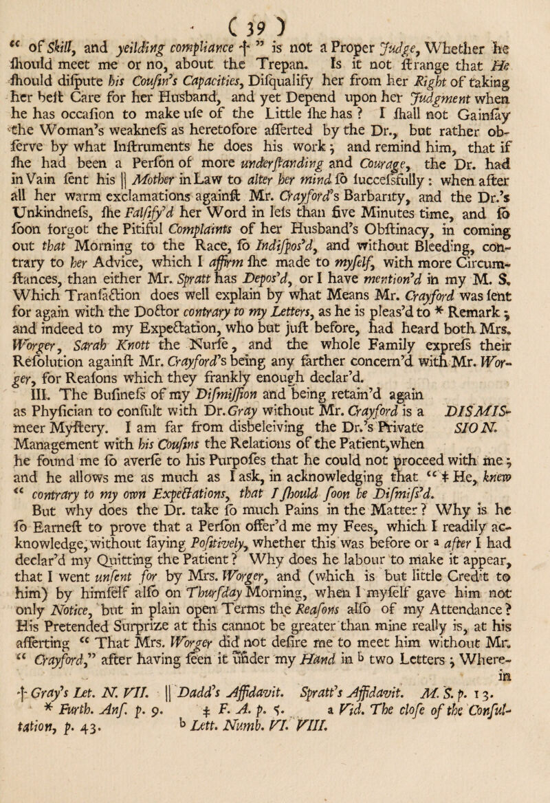 tc of Skill, and yeilding compliance ^ ” is not a Proper Judge, Whether he fhould meet me or no, about the Trepan. Is it not ft range that He fhould difpute his Coufirf s Capacities, Dilqualify her from her Right of taking her beit Care for her Husband, and yet Depend upon her Judgment when he has occafion to make ule of the Little fh.e has ? I ihail not Gainfay • the Woman’s weaknefs as heretofore afferted by the Dr., but rather ob~ ferve by what Inftruments he does his work} and remind him, that if fhe had been a Perfbn of more unckrftanding and Courage, the Dr. had in Vain fent his |) Mother in Law to alter her mind Co luccefsfully: when after all her warm exclamations againft Mr. Crayford's Barbarity, and the Dr.’s Unkindnefs, fhe Falfify'd her Word in lels than five Minutes time, and fb foon forgot the Pitiful Complaints of her Husband’s Obftinacy, in coming out that Morning to the Race, fo Indifgos'd, and without Bleeding, con¬ trary to her Advice, which I affirm fhe made to myfelf, with more Circum- fiances, than either Mr. Spratt has Depos'd, or I have mention'd in my M. Which Tranlaflion does well explain by what Means Mr. Cray ford was fent for again with the Do&or contrary to my Letters, as he is pleas’d to * Remark ^ and indeed to my Expe&ation, who but juft before, had heard both Mrs* Worger, Sarah Knott the Nurfe, and the whole Family exp refs their Refolution againft Mr. Crayford's being any farther concern’d with Mr. Wor¬ ger, for Reafons which they frankly enough declar’d. III. The Bufmefs of my Difmiffion and being retain’d again as Phyfician to confult with Dr. Gray without Mr. Cray ford is a DIS MIS* meerMyftery. lam far from disbeleiving the Dr.’s Private SIONl Management with his Coufins the Relations of the Patient,when he found me fb averfe to his Purpofes that he could not proceed with fne; and he allows me as much as I ask, in acknowledging that u $ He, knew €C contrary to my own ExpeBations, that I fhould foon he Difmifs'd. But why does the Dr. take fo much Pains in the Matter ? Why is he fo Earneft to prove that a Perfbn offer’d me my Fees, which I readily ac¬ knowledge, without faying Pofitively, whether this was before or a after I had declar’d my Quitting the Patient ? Why does he labour to make it appear, that I went unfent for by Mrs. Worger, and (which is but little Credit to him) by himfelf alfb on Thurfday Morning, when I myfelf gave him not only Notice, but in plain open Terms the Reafons alfo of my Attendance ? His Pretended Surprize at this cannot be greater than mine really is, at his afterting cc That Mrs. Worger did not defire me to meet him without Mr* u Cray ford,” after having feen it under my Hand in k two Letters \ Where- ~ in Gray's Let. N. VI7. || Dadd's affidavit. Spratt's affidavit. M. S. p. 13. * Furth. Anf p. 9. y F. A. p. a Vid. The clofe of the ConfuU tation, p. 43. b Lett. Numb. VL VIII.