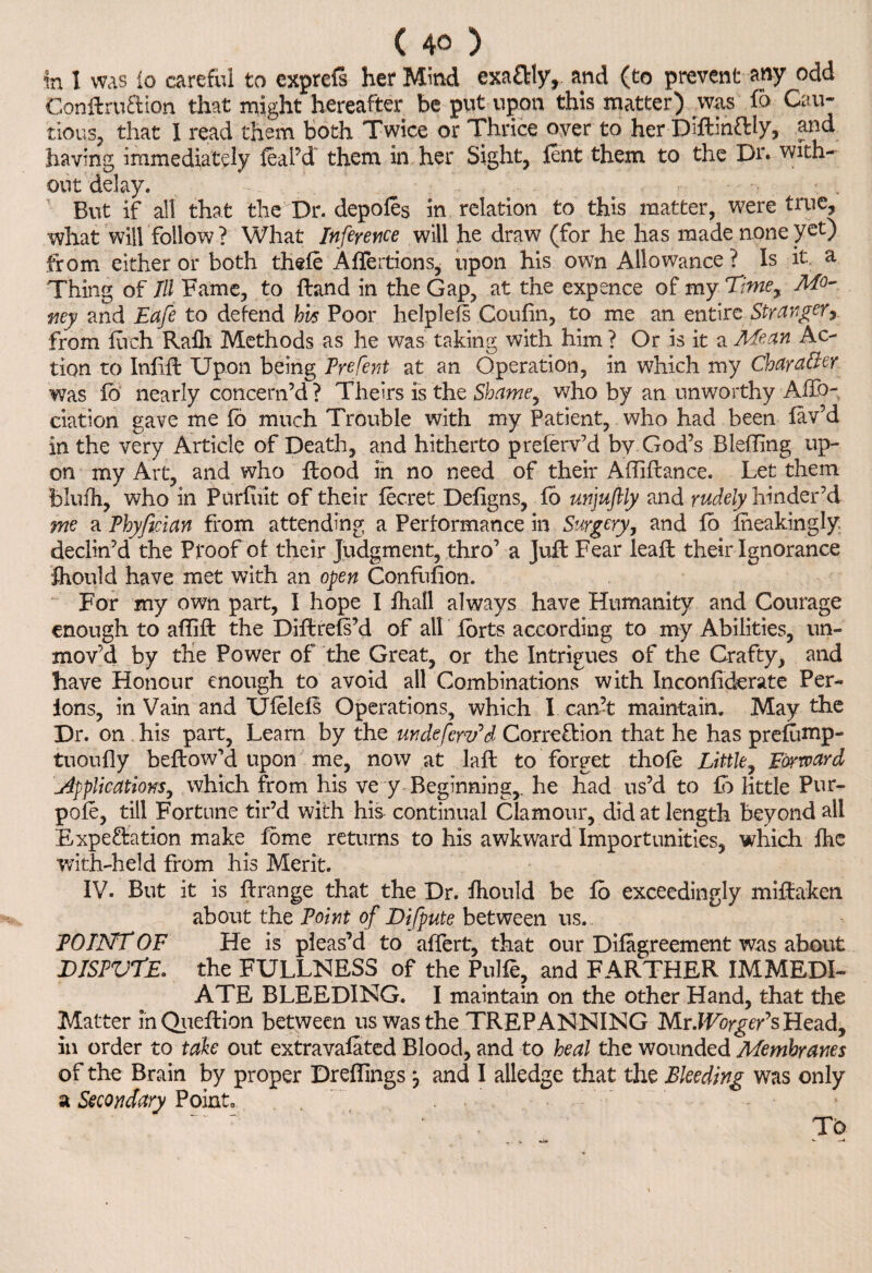 in I was lo careful to exprefs her Mind exactly, and (to prevent any odd Conftruftion that might hereafter be put upon this matter) was To Cau¬ tious, that I read them both Twice or Thrice over to her Difb'nftly, and having immediately leal’d them in her Sight, lent them to the Dr. with- out delay. But if all that the Dr. depoles in relation to this matter, were true, what will follow ? What Inference will he draw (for he has made none yet) from either or both thele Affertions, upon his own Allowance ? Is it a Thing of III Fame, to Hand in the Gap, at the expence of my Tme, Mo¬ ney and Eafe to defend hhs Poor helplefs Coufin, to me an entire Stranger, from fiich Rafli Methods as he was taking with him ? Or is it a Mean Ac¬ tion to Inlift Upon being Prefent at an Operation, in which my Character was lb nearly concern’d ? Theirs is the Shame, who by an unworthy AlTo- ciation gave me fd much Trouble with my Patient, who had been lav’d in the very Article of Death, and hitherto preferv’d by God’s Blelling up¬ on my Art, and who Hood in no need of their Affiftance. Let them bluih, who in Purlint of their lecret Deligns, fo unjuftly and rudely hinder’d me a Phyfician from attending a Performance in Surgery, and lo Iheakingly declin’d the Proof of their Judgment, thro’ a Juft Fear leaft their Ignorance fhould have met with an open Confufion. For my own part, I hope I fhall always have Humanity and Courage enough to affift the Diftrels’d of all forts according to my Abilities, un¬ mov’d by the Power of the Great, or the Intrigues of the Crafty, and have Honour enough to avoid all Combinations with Inconliderate Per- ions, in Vain and Ulelels Operations, which I can’t maintain. May the Dr. on his part, Learn by the unde few? d Correction that he has prefiinip- tuoully beftow’d upon me, now at laft to forget thole Little, Forward Applications, which from his ve y Beginning,, he had us’d to lb little Pur- pole, till Fortune tir’d with his continual Clamour, did at length beyond all Expectation make fbme returns to his awkward Importunities, which lhe with-held from his Merit. IV. But it is Itrange that the Dr. Ihould be fo exceedingly mistaken about the Point of Difpute between us. POINT OF He is pleas’d to alfert, that our Dilagreement was about DISPVTE. the FULLNESS of the Pulfe, and FARTHER IMMEDI¬ ATE BLEEDING. I maintain on the other Hand, that the Matter in Queftion between us was the TREPANNING Mr.lVorgeEsHead, in order to take out extravafated Blood, and to heal the wounded Membranes of the Brain by proper Drelhngs} and I alledge that the Bleeding was only a Secondary Point. To