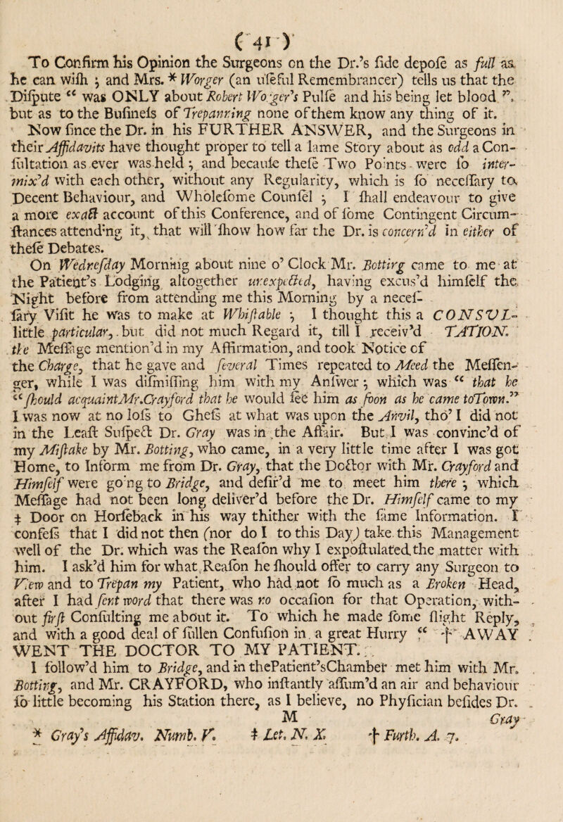 To Confirm his Opinion the Surgeons cn the Dr.’s fide depofe as full as he can wifh j and Mrs. * Woyger (an uleful Remembrancer) tells us that the Difpute cc was ONLY about Robert IVorgeFs Pulfe and his being let blood ”, but as to the Bufinels of Trepanring none of them know any thing of it. Now fince the Dr. in his FURTHER ANSWER, and the Surgeons in their Affidavits have thought proper to tell a lame Story about as odd aCon- lultation as ever was held \ and becaide thefe Two Points were lb inter¬ mix'd with each other, without any Regularity, which is lb necelfary ta Decent Behaviour, and Wholefome Coutilel j I ihall endeavour to give a more ex aft account of this Conference, and of lome Contingent Circum- fiances attending it, that will Ihow how fat the Dr. is concern'd in either of thefe Debates. On Wedr.efday Morning about nine o’ Clock Mr. Betting come to me at the Patient’s Lodging altogether urexpettedy having excus’d himfelf the. Night before from attending me this Morning by a necel- fary Vifit he Was to make at Whiftable *, I thought this a CONSVL- little particular^,but did not much Regard it, till I receiv’d TATjON the Meffage mention’d in my Affirmation, and took Notice of the Charge, that he gave and federal Times repeated to Meed the Meffen- ger, while I was difmiffing him with my An fiver ^ which was cc that he iCfhculd acquaint Mr .Cr ay ford that he would fee him as foon as he came toTownV I was now at no lofs to Ghefs at what was upon the Anvil, tho’ I did not in the Leafi: Sufpefl Dr. Gray was in the Affair. But I was convinc’d of my Mi fake by Mr. Botting, who came, in a very little time after I was got Home, to Inform me from Dr. Gray, that the Doff or with Mr. Crayford and Himfelf were go:ng to Bridge, and defir’d me to meet him thefe \ which Meffage had not been long deliver’d before the Dr. Himfelf came to my $ Door on Horfeback in his way thither with the fame Information. I confels that I did not then (nor do I to this Day) take, this Management well of the Dr. which was the Reafon why I expoftulatecLthe matter with him. I ask’d him for what,Reafon he fhould offer to carry any Surgeon to View and to Trepan my Patient, who had not fo much as a Broken Head., after I had fent word that there was no occafion for that Operation, with- . out fir ft Confulting me about it. To which he made feme flight Reply., and with a good deal of fiillen Confufion in. a great Hurry u f' AWAY WENT THE DOCTOR TO MY PATIENT.r. I follow’d him to Bridge, and in thePatient’sChambef met him with Mr. . Sotting, and Mr. CRAYFORD, who inftantly allum’d an air and behaviour ib little becoming his Station there, as l believe, no Phyfician befidesDr. , M Gray- * Grafs Affidav. Numb. K t Let, N X Furth. A, ,7.