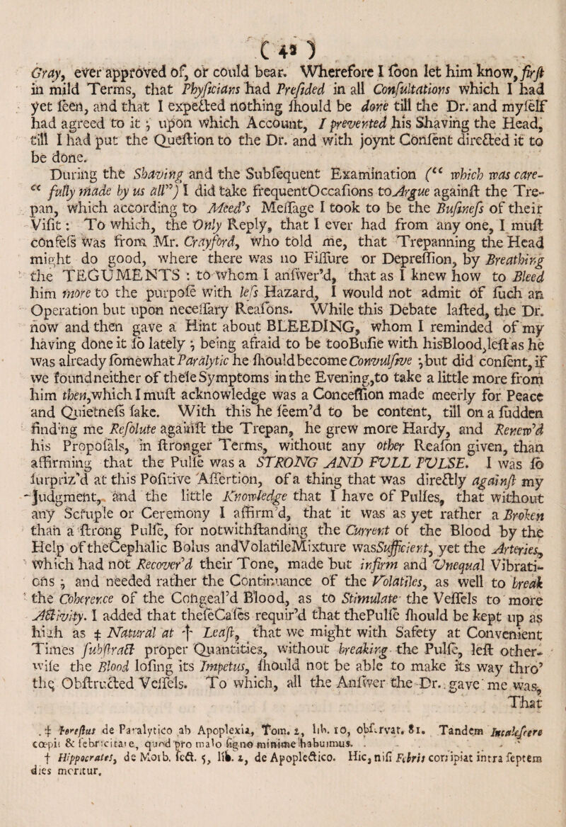 (43) Gray, ever approved of, or could bear. Wherefore I fbon let him know 9 fir ft in mild Terms, that Phyficians had Prefided in all Confutations which I had yet feCii, and that I expetled nothing fhould be done till the Dr. and mylelf had agreed to it •, upon which Account, I prevented his Shaving the Head, till I had put the Queftion to the Dr. and with joynt Confent directed it to be done. During the Shaving and the Subfequent Examination (cc which was care- c< fully made by us all”) I did take frequentOccafions to Argue againft the Tre¬ pan, which according to Meed's MeiTage I took to be the Bufinefis of their Vifit: To which, the Only Reply., that 1 ever had from any one, I muft cOnfefs was from Mr. Crayford, who told me, that Trepanning the Head might do good, where there was no FilTure or Depreffion, by Breathing the TEGUMENTS : to whom I anfiver’d, that as 1 knew how to Bleed him more to the purpofe with lefis Hazard, I would not admit of fuch an Operation but upon neceirary Reafbns. While this Debate lafted, the Dr. now and then gave a Hint about BLEEDING, whom I reminded of my having done it id lately ^ being afraid to be tooBnfie with hisBloodJeft as he was already fbmewhat Paralytic he fhould become Convulfitve ybut did confent, if we found neither of thele Symptoms in the Evening,to take a little more from him then,which I muft acknowledge was a Conceffion made meerly for Peace and Qiiietnefs fake. With this he feem’d to be content, till on a fudden finding me Refiolute agaiuft the Trepan, he grew more Hardy, and Renew'd his Propofils, in ftronger Terms, without any other Reafdn given, than affirming that the Pulfe was a STRONG AND FVLL PVLSE. I was fo fur priz'd at this Pofitive Affertion, of a thing that was dire&ly againft my - Judgment, and the little Knowledge that I have of Pulfes, that without any Scfuple or Ceremony I affirm d, that it was as yet rather a Broken than a flrong Pulfe, for notwkhftanding the Current of the Blood by the Help of theCephalic Bolus andV olatileMixture was Sufficient, yet the Arteries„ which had not Recover'd their Tone, made but infirm and Vnequal Vibrati¬ ons j and needed rather the Continuance of the Volatiles, as well to break the Coherence of the Coiigeafd Blood, as to Stimulate- the Veftels to more AEllvity. I added that thefeCafes requir’d that thePulie fliould be kept up as high as $ Natural at Leaf, that we might with Safety at Convenient Times J'ub'flraft proper Quantities, without breaking the Pulfe, left other- wile the Blood lofing its Impetus, fhould not be able to make its way thro’ the ObftruHed Veifels. To which, all the Anfwer the Dr.; gave me was- ■ That . Torefluf de Paralytico ,ab Apoplem, Tom, lik io, obflrvar. Si. Tandem btcttlefrere eaepii & febncitai e, quod pro malo fig no mtnime Tabu inuis. . , f Hippocrates, de Moib. fedt. 5, lik i, de Apopledico. Hie, nil! Fehit con ipiat intra feptem dies merit ur.