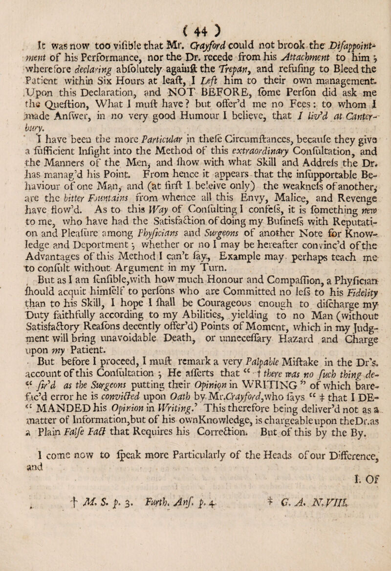 It was now too vifiblcthat Mr. Cray ford could not brookthe .Difappoint- ment of his Performance, nor the Dr. recede from his Attachment to him 7 wherefore declaring absolutely against the Trepan, and refilling to Bleed the Patient within Six Hours at leaft, I Left him to their own management. Upon this Declaration, and NOT BEFORE, fbme Perlon did ask me the Queftion, What I muft have? but offer’d me no Fees: to whom i made Anlwer, in no very good Humour I believe, that / liv'd at Canter bury. I have been the more Particular in thele Circumftances, becaufe they givs a fufficient Inlight into the Method of this extraordinary Confutation, and the Manners of the Men, and Ihow with what Skill and Addrels the Dr* has manag’d his Point. From hence it appears that the inlupportable Be¬ haviour of one Man, and (at fkff Lbeleive only) the weaknels of another,' are the bitter Fountains from whence all this Envy, Malice, and Revenge have flow’d. As to this Way of Conliiiting I confels, it is fomething new to me, who have had the Satisfaction of doing my Bufinels with Reputati¬ on and Plealiire among Phyficians and Surgeons of another Note fbr Know¬ ledge and Deportment *, whether or no I may be hereafter convinc’d of the Advantages of this Method I can’t fay. Example may . perhaps teach me- to conftlt without Argument in my Turn. But as I am ltnfible,with how much Honour and Companion, a Phyfician fhould acquit himlelf to perfons who are Committed no Ids to his Fidelity than to his Skill, I hope I fhall be Courageous enough to dilcharge my Duty faithfully according to my Abilities, yielding to no Man (without Satisfactory Realons decently offer’d) Points of Moment, which in nvy Judg¬ ment will bring unavoidable Death, or unneceffary Hazard and Charge upon my Patient. • But before I proceed, I muff remark a very Palpable Miftake in the Drs. account of this Confutation , He alferts thatC€ t there was no fuch thing de- u fir'd as the Surgeons putting their Opinion in WRITING ” of which bare- fic’d error he is convitted upon Oath byMv.Cr ay ford,who fays u t that I DE** iC MANDEDhis Opinion in WritingThis therefore being deliver’d not as a matter of Information,but of his ownKnowledge, is chargeable upon theDr.as a Plain Falfe Pad; that Requires his CorreCbion. But of this by the By. I come now to Ipeak more Particularly of the Heads of our Difference* and • , ' I. Of J- M* 5. p. 3. Furth. Anf* p, 4. * a a. n rut