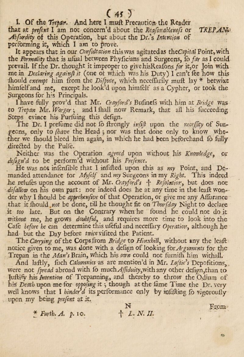 I. Of the Trepan. And here I mult Precaution the Reader , that at prefent I am not concern’d about the Reafonablemfs or TREPAN Abfurdity of this Operation, but about the Dr.’s Intention of performing it, which I am to prove. It appears that in our Confutation this was agitated as thcCapital Point, with the Formality that is ufoal between Phyficians and Surgeons, fo far as I could prevail. If the Dr. thought it improper to givehisReafons/or it,or Join with me in Declaring againft it (one ot which was his Duty) I can’t lee how this ihould exempt him from the Dijpute, which neceffarily mufo lay * betwixt himlelf and me, except he look’d upon himlelf as a Cypher, or took the Surgeons for Ifis Principals. , I have fully prov’d that Mr. Cr ay fords Bufinels with him at Bridge was to Trepan Mr. Worger \ and I lhall now Remark, that all his liicceeding Steps evince his Purfoing this delign. The Dr. I preliime did not fo forongly inftft upon the necefiity of Sur¬ geons, only to (have the Head \ nor was that done only to know whe¬ ther we Ihould bleed him again, in which he had been beforehand fi fully directed by the Fulfo. Neither was the Operation agreed upon without his Knowledge, or defigrfd to be perform’d without his Prefence. He was not inlenfible that I infilled upon this as my Point, and De¬ manded attendance for Myfolf and my Surgeons in my Right. This indeed he refufos upon tire account of Mr. Crayford^s fo Refolutiony but does not difallow on his own part: nor indeed does he at any time in the leafo won¬ der why I Ihould be apprehenfeve of that Operation, or give me any AlTurance that it Ihould.not be done, till he thought lit on Thurfday Night to declare it too late. But on the Contrary when he found he could not do it without me, he grows doubtful, and requires more time to look into the Cafo before he can determine this uleful and neceifary Operation, although he had- but the Day before tuwvifited the Patient. The Carrying of the Corps from Bridge to Hinxhill, without any the leafo notice given to me, was done with a delign of looking for Arguments for the Trepan in the Mads Brain, which his own could not furnilh him withal!. And laftly, fuch Calumnies as are mention’d in Mr. Lofolds Depofitions, .. were not fpread abroad with fo much AJfiduitygN\th any other defign,than to Juftify his Intention of Trepanning, and thereby to throw the Odium of his Death upon me for oppofong it ^ though at the lame Time the Dr. very well knows that I hinder'd its performance only by infilling fo vigor oully upon my being prefont at it, N From - * Forth* A p. io. fo Z. N. IL t