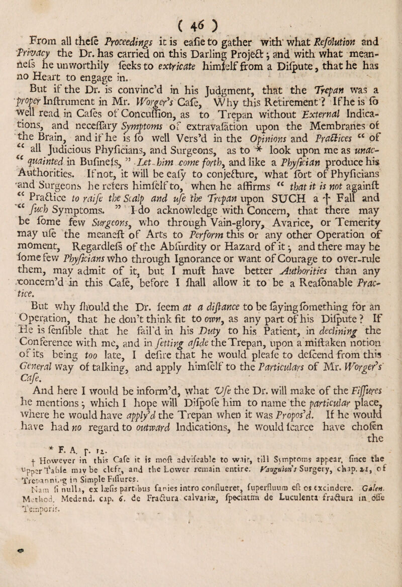 (40 ^ From all thele Proceedings it is ealie to gather with' what Refolution and Privacy the Dr. has carried on this Darling Proje£tP and with what mean- nels he unworthily leeks to extricate himfelf from a Dilpute , that he has no Heart to engage in. But if the Dr. is convinc’d in his Judgment, that the Trepan was a ’proper Inftrument in Mr. lVorger7s Cafe, Why this Retirement? If he is lb well read in Gales of ConcuSion, as to Trepan without External Indica¬ tions, and neceffary Symptoms of extravalation upon the Membranes of the Brain, and if he is fo well Vers’d in the Opinions and Practices cc of £c all Judicious Phyficians, and Surgeons, as to * look upon me as mac- quainted in Bufinels, ” Let-him come forth, and like a Phyftcian produce his Authorities. If not, it will be ealy to conjetlure, what fort of Phyficians rand Surgeons he refers himfelf to, when he affirms €C that it is not againft €C Praflice to raife the Scalp and ufe 'the Trepan upon SUCH a -f' Fall and a fuch Symptoms. 55 I do acknowledge with Concern, that there may be lome few Surgeons, who through Vain-glory, Avarice, or Temerity may ufe the meanell of Arts to Perform this or any other Operation of moment, Regardlels of the Abfurdity or Hazard of it *, and there may be lome few Phyficians who through Ignorance or want of Courage to over-rule them, may admit of it, but I mult have better Authorities than any •concern’d in this Cafe, before I lhall allow it to be a Realonable Prac¬ tice* But why Ihould the Dr. leem at a difiance to be layinglbmething for an Operation, that he don’t think fit to ovon, as any part of his Dilpute ? If He is fenfible that he fail'd in his Duty to his Patient, in declining the Conference with me, and in fettirg afide the Trepan, upon amiftaken notion of its being too late, I defire that he would pleafe to defend from this General way of talking, and apply himfelf to the Particulars of Mr. Worgefs Cafe. And here I would be inform’d, what Vfe the Dr. will make of the Fijfures he mentions which I hope will Dilpofe him to name the particular place, where he would have apply7d the Trepan when it was Propos'd, If he would have had no regard to outward Indications, he would fcarce have chofin the * F, A. ]\ n. + However in this Cafe it is moft advifeable to wait, till Symptoms appear, fince the l1pperfabie maybe ckfr, and the Lower remain entire. Vauguion: Surgery, chap, si, of Trepanning in Simple Fiifures. Nam fi nulla, ex lams partibus fanies intro conflueret, fuperfluuo) eft os excindere. Gale*. Method. Medend. cap. C. de Fra dura calvarke, fpeciatim de Luculenta fradura m dffe Temporir.