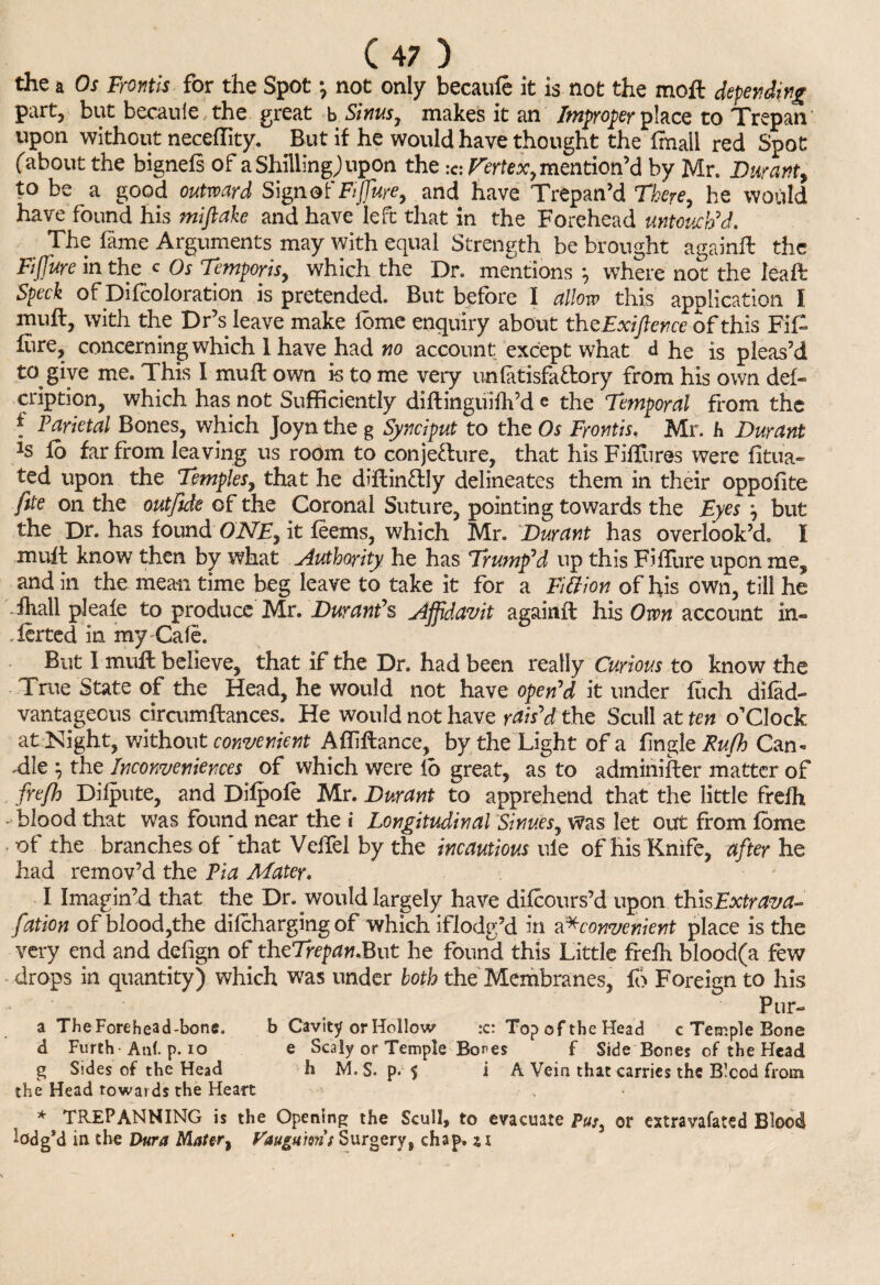 the a Os Fmtis for the Spot \ not only becauie it is not the moil depending part, but becauie the great b Sinus, makes it an Improper place to Trepan upon without neceflity. But if he would have thought the ffnall red Spot fabout the bignels of a Shilling; upon the :c: Vertex, mention’d by Mr. Durant, to be a good outward Signof Fijfure, and have Trepan’d There, he would have found his miftake and have left that in the Forehead untouch’d. The fame Arguments may with equal Strength be brought againil the FiJJitre in the c Os Temporis, which the Dr. mentions } where not the leaft Speck of Difcoloration is pretended. But before I allow this application I muft, with the Dr’s leave make ibme enquiry about theExiftence of this Fit lure, concerning which 1 have had no account except what d he is pleas’d to give me. This I mu ft own is to me very unlatisfa&ory from his own del- cription, which has not Sufficiently diftinguifh’d e the Temporal from the * Parietal Bones, which Joyn the g Synciput to the Os Frontis. Mr. h Durant ls fo far from leaving us room to conjecture, that his FifTures were fitu'a- ted upon the Temples, that he diftindly delineates them in their oppofite fite on the out fide of the Coronal Suture, pointing towards the Eyes , but the Dr. has found ONE, it teems, which Mr. Durant has overlook’d. I mult know then by what Authority he has Trump’d up this Fiffure upon me, and in the mean time beg leave to take it for a Fitfion of his own, till he fhall pleafe to produce Mr. Durant’s Affidavit againil his Own account in- .ferted in my Cafe. But I mufl believe, that if the Dr. had been really Curious to know the True State of the Head, he would not have open’d it under iiich difad- vantagecus circumflances. He would not have rais’d the Scull at ten o’clock at Night, without convenient Afliilance, by the Light of a tingle Rufh Can* .die } the Inconveniences of which were lb great, as to adminifter matter of frejh Dilpute, and Dilpoie Mr. Durant to apprehend that the little frefh - blood that was found near the i Longitudinal Sinucs, Was let out from fome of the branches of 'that Velfel by the incautious uie of his Knife, after he had remov’d the Pia Mater. I Imagin’d that the Dr. would largely have difeours’d upon thisExtrava^ fation of blood,the difeharging of which iflodg’d in a*convenient place is the very end and defign of theTrepan.But he found this Little frelh blood(a few drops in quantity) which was under both the Membranes, fo Foreign to his Ptir- a TheForehead-bone. b Cavity or Hollow :c: Top of the Head c Temple Bone d Furth-Ant p. io e Scaly or Temple Bo^es f Side Bones of the Head g Sides of the Head h M. S. p. 5 i A Vein that carries the Bicod from the Head towards the Heart , * TREPANNING is the Opening the Scull, to evacuate Pus, or extravafated Blood lodg’d in the Dura Mater, Faugu'ms Surgery 8 chap, si