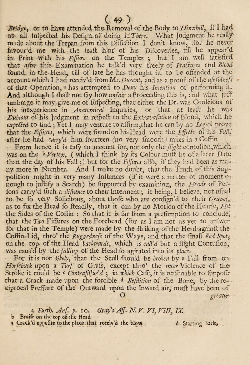 Bridge,. or to have attended.the Removal of the Body to Hinxhill,, if I had at . all iulpe&ed his Defign . of doing it There. What Judgment he really’ made about the Trepan from this Diife&ion I don’t know, for he never favour’d me with the leaft hint of his Difcoveries,, till he appear'd m Print with his Fijfure- on the Temples \ but I am well iatisfied that after this • Examination he talk’d very freely of FraCtures and Blood found, in the Head, till of late he has thought ht to be offended at the account which I had receiv’d from Mr.Duranty and as a proof of the ufcfulrefs of that Operation, a has attempted to Deny his Intention of performing it„ And although I fhalk not lay how unfair a Proceeding this is, and what juflr umbragedt may , give me of lulpe&ing, that either the Dr. was Conlcious of his inexperience in Anatomical Inquiries, or that at leaft he was Dubious of his Judgment in reipefl: to the Extravafation of Blood, which he expelfed to find ^ Yet I may venture to affirm,that he can by no Logick prove that the Fijfures, which were found on his Head were the Effofls of his Fall, after he had carry'd him fourteen (no very Ifnooth) miles in a Coffin • From hence it is ealy to account for, not only the flight contufion,which was on the b Vertex, ( which I think by its Colour mult be of a later Date than the day of his Fall \) but for the Fijfures alfo, if they had been as ma¬ ny more in Number. And I make no doubt, that the Truth of this Sup- poiition might in very many Inftances (if it were a matter of moment e- nough to juftify a Search) be fupported by examining, the Heads of Per- Ions carry’d fuch a diftance to their Interment ’7 it being, I believe, not ufual to be lo very Solicitous, about thole who are confign’d to their Graves, as to fix the Head lo Readily, that it can by no Motion of the Hearle, Hit - the Sides of the Coffin : So that it is far from a preemption to conclude, that the Trro Filfures on the Forehead (for as I am not as yet to anlwer for that in the Temple) were made by the ftriking of the Head again# the Coffin-Lid, thro’ the Ruggednefs of the Ways, and that the fmall Red Spot± on the top. of the Head backwards, which is calld but a flight Contufion, was caus’d by the falling of the Head lo agitated into its place. For it is not likely, that the ■ Scull-Humid be broken by a Fall from on Elorfeback upon a Turf of Grafs, except thro’ the meer Violence of the- Stroke it could be c CdntrafiffuFd *, in which Cafe, it is reafonable to fuppofe that a Crack made upon the forcible Reflation of the Bone, by the re¬ ciprocal Prcfliire of the Outward upon the Inward ait, mult have been of O greater. r a Furth. Arif. p. io* Grafs Aff. N. V. VI, VIII, IX. b Bruife on the top of the Head t Crack’d eppcfue to~the place, that receiv’d the blow ... <d Starting back*