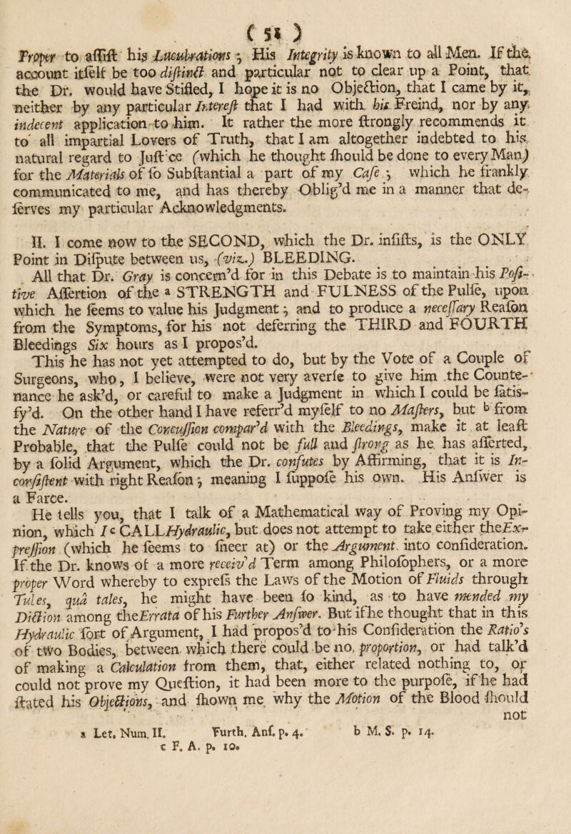 Proper to affift hi? Lucubrations \ His Integrity is known to ail Men. It the. account itfelf be too diftinU and particular not to clear up a Point, that the Dr. would have Stifled, I hope it is no Objeftion, that I came by it,: neither by any particular Intereft that I had with hii Freind, nor by any indecent application to him. It rather the more ftrongly recommends it to all impartial Lovers of Truth, that I am altogether indebted to his natural regard to Juflrce (which he thought fhould be done to every Man,) for the Materials of fo Subftantial a part of my Cafe *, which he frankly communicated to me, and has thereby Oblig’d me in a manner that de~ ferves my particular Acknowledgments. ^ -r II. I come now to the SECOND, which the Dr. infills. Is the ONLY Point in Diipute between us, {viz,,) BLEEDING. All that Dr. Gray is concern’d for in this Debate is to maintain his Pofi- < five Aflertion of the a STRENGTH and FULNESS ofthePulle, upon which he feems to value his Judgment ^ and to produce a necefeary Realba from the Symptoms, for his not deferring the THIRD and FOURTH Bleedings Six hours as I propos’d. This he has not yet attempted to do, but by the Vote of a Couple of Surgeons, who, I believe, were not very averfe to give him .the Counte¬ nance he ask’d, or careful to make a Judgment in which I could be fitis- fy-’d. On the other hand I have referr’d myfelf to no Mafters, but b from the Nature- of the Comujficn compar'd with the Bleedings, make it at Jeaft Probable, that the Pulfe could not be full and ftrong as he, has affected, by a folid Argument, which the Dr. confutes by Affirming, that it is In- corfiflent with right Reafon j meaning I fuppofe his own. His Anfwer is a Farce. ' • He tells you, that I talk of a Mathematical way of Proving my Opi¬ nion, which / c CALL Hydraulic, but does not attempt to take either thefe- prejfwn (which he feems to fneer at) or the Argument into consideration. If. the Dr. knows of a more receiv'd Term among Philofbphers, or a more proper Word whereby to exprefs the Laws of the Motion of Fluids through Tides, pud, tales, he might have been lo kind, as to have imnded my Billion among xhCErrata of his Further Anfwer, But ifhe thought that in this Hydraulic lort of Argument, I had propos’d toffiis Confideration the Ratio's of two Bodies, between, which there could be no, proportion, or had talk’d of making a Calculation from them, that, either related nothing to, or could not prove my Queffion, it had been more to the purpofe, if he had Hated his Objcttions, and fhown me why the Motion of the Blood fhould ' ' not c F. A, p. lo*