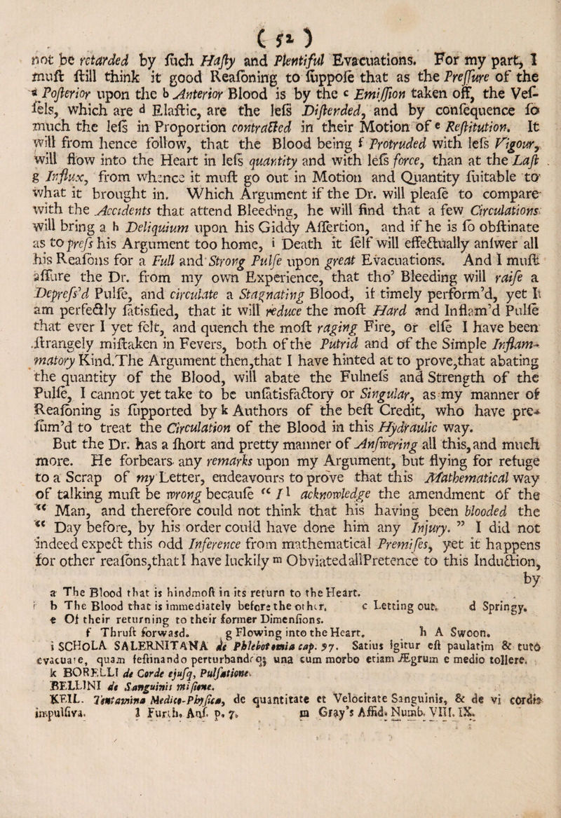 C rO not be retarded by fuch Hafty and Plentiful Evacuations. For my part, I muft ftill think it good Reafoning to fuppole that as the Preffuye of the *Pofterior upon the b interior Blood is by the c Emifflon taken off, the Veft iels, which are d Elaftic, are the lefs Diftended, and by confequence fo much the lels in Proportion contracted in their Motion of e Reftitution. It will from hence follow, that the Blood being I Protruded with lefs Vigour, will how into the Heart in lefs quantity and with lefs force, than at the La ft . g Influx, from whence it muft go out in Motion and Quantity fuitable to what it brought in. Which Argument if the Dr. will pleafe to compare with the .Accidents that attend Bleeding, he will find that a few Circulationsv will bring a H JDeliquium upon his Giddy Afiertion, and if he is fo obftinate as to pyefs his Argument too home, i Death it felf will effectually anlwer all his Reafons for a Full and Strong Pulfe upon great Evacuations. And I muff allure the Dr. from my own Experience, that tho’ Bleeding will raife a DcpycfsPl Pulfe, and circulate a Stagnating Blood, if timely perform’d, yet It am perfe&ly latisfied, that it will reduce the molt Hard and Inflam’d Pulfe that ever I yet felt, and quench the mo ft raging Fire, or elfe I have been .ftrangeiy miftaken in Fevers, both of the Putrid and of the Simple Inflam¬ matory Kind.The Argument then,that I have hinted at to prove,that abating the quantity of the Blood, will abate the Fulnefs and Strength of the Pulfe, I cannot yet take to be unfatisfaftory or Singular, as my manner of Reafbning is fiipported by k Authors of the beft Credit, who have pre* film’d to treat the Circulation of the Blood in this Hydraulic way. But the Dr. has a fhort and pretty manner of Anfweying all this, and much more. He forbears- any remarks upon my Argument, but flying for refuge to a Scrap of my Letter, endeavours to prove that this Mathematical way of talking muft be wrong becaufe a 11 acknowledge the amendment of the (€ Man, and therefore could not think that his having been blooded the u Day before, by his order could have done him any Injury. ” I did not indeed expeft this odd Inference from mathematical Pyemifes, yet it happens for other reafons,that I have luckily ™ Obviated ailPretence to this Indu&ion, by a The Blood that: is hmdmoft in its return to the Heart, r b The Blood that is immediately before the other. c Letting out. d Springy, e Of their returning to their former Dimenfions. f Thruft forwasdo g Flowing into the Heart. h A Swoon, i SCKoLA SALERNITANA tie Phlebotemia sap. 57. Satius igitur eft paulatim & tut6 evacuate, quajn feftinando perturbandr q| una cum morbo etiam iEgrum e medio tollere. k BORELLI de Corde ejufq, Pulfstione\ BELLINI de Sanguinis mi gent, &EIL. Tent twin* Medico-Phypc*, de quantitate et Velocitate Sanguinis, & de vi eordh