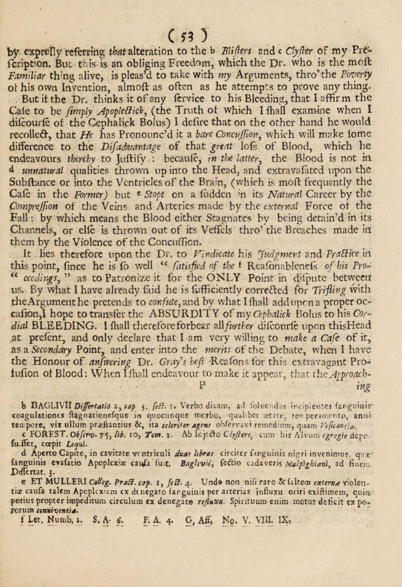 CfO by exprefly referring that alteration to the b Blifters ande Clyfter of my Pre- fcription. But this is an obliging Freedom, which the Dr. who is the moft Familiar thing alive, is pleas’d to take with my Arguments, thro’the Poverty of his own Invention, almofl as often as he attempts to prove any thing. But it the Dr. thinks it of any fcrvice to his Bleeding, that I affirm the Cale to be /imply Apopletticky (the Truth of which I ihall examine when I difcourfe of the Cephalick Bolus) I defire that on the other hand he would recoiled’, that He has Pronounc’d it a hare Concujflon, which will make tome difference to the Difad&antage of that great lofs of Blood, which he endeavours thereby to Jullify : becaufe, in the latter, the Blood is not in d unnatural qualities thrown up into the Head, and extra vafated upon'the Subfiance or into the Ventricles of the Brain, (which is moll frequently the Cafe in the Former) but € Stopt on a hidden in its Natural Career by the Comprejfion of the Veins and Arteries made by the external Force of the Fall: by which means the Blood either Stagnates by being detain’d in its Channels, or elfe is thrown out of its Veflels thro’ the Breaches made in them by the Violence of the Concuflion. It lies therefore upon the Dr, to Vindicate his Judgment and Fra Bice in this point, fince he is fo well i€ fatisficd of the i Reafonablenefs of his Fro u ceedingSy ” as to Patronize it for the ONLY Point in difpute between ns. By what I have already laid he is lufficiently corrected for Trifling with theArgumenthe pretends to confute^ and by what Ifhall add upon a proper oc~ caiion,! hope to transfer the ABSURDITY of my Cephalick Bolus to his Cor¬ dial BLEEDING. I fhall therefore forbear all further difcourfe upon thisHead at prefent, and only declare that I -am very willing to make a Cafe of it, as a Secondary Point, and enter into the merits of the Debate, when I have the Honour of anfmring Dr. Grays heft Reafons for this extravagant Pro- iufion of Blood: When I ihall endeavour to make it appear, that the Approach- \' * • P ing b BAGLIVII Differtatio i^tap 3, [eft. i* Verbo dicam, arl 'folvenchs ircipientes (argimiir coagulationcs ftagnationefque in quocunque merbo, qualtbet ajt3te, ren penmen to, annf tempore, vix ullum prjeflantius &, ita celeriter agens obfervavt remedium, quam Feficantia. c FOREST. Obferv. y<5 lib. so, Tow. %. Ab Inie&o Clyjlerecum his Alvum tore eh dcpc- fu.ffet, ccepit Ufu. . ..... d Aperto Capite, in cavitate ventriculi dims libras circiter finguinis nigri invenirrms, quas' fanguinis evafatio Apoplexiae caifti i'uit. Baghvn, fedio cadaveris Malp)ghianiy ad fin era JDrftertat. 3. e ET MULLERI Colieg. Pratt, cap. i, Jett. 4. TJnd® non nifi rare Sc (altem extern* vtolen- tiae caufa talem Apoplcxiam ex dtnegato farguinis per arterias influxu oriri exiftimem, qum potius propter impeditum circulum ex denegate refluxu. Spirituum enim motus deficit expo- rorum cowttventia.