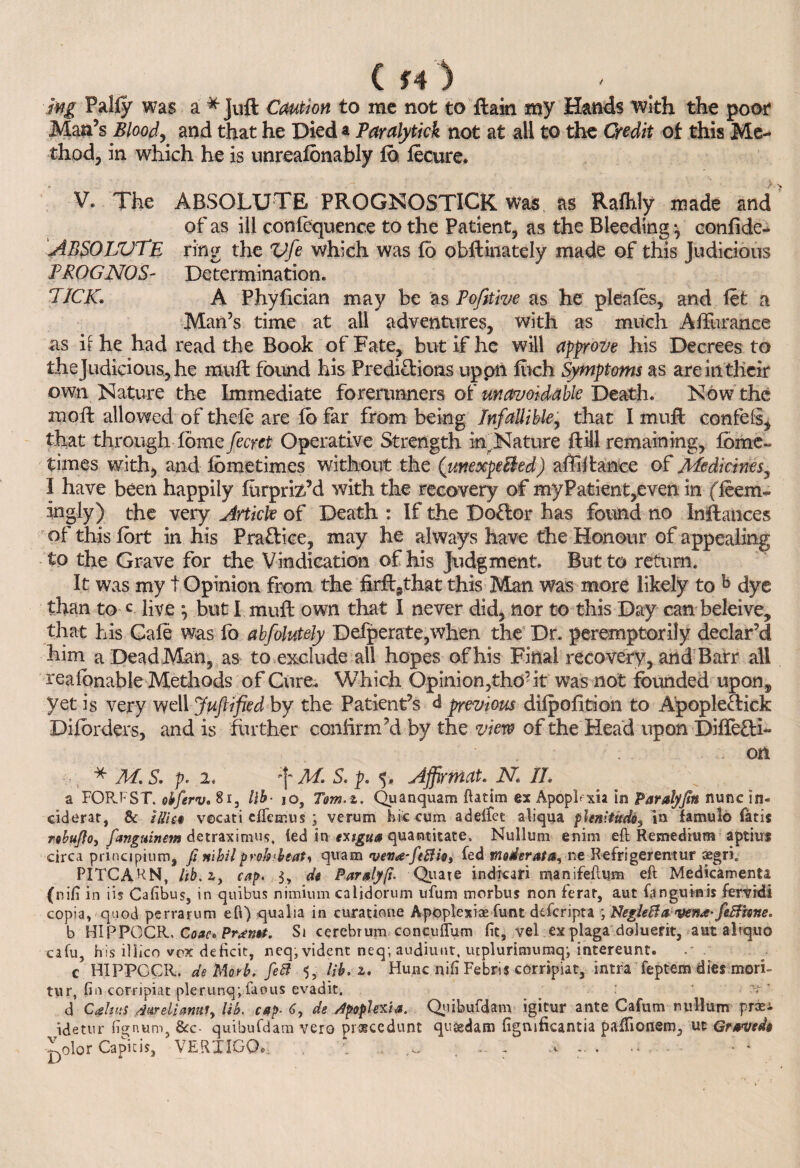 C f 4 ) mg Pally was a * Juft Caution to me not to ftain my Hands with the poor Man’s Blood, and that he Died a Paralytick not at all to the Credit of this Me¬ thod, in which he is unrealbnably lb lecure. V* The ABSOLUTE PROGNOSTICS was as Ralhly made and of as ill conlequence to the Patient, as the Bleeding •, conlide- ABBOLVTE ring the Vfe which was fo obftinately made of this Judicious PROG NOS- Determination. PICK. A Phyfician may be as Pofitive as he pleafes, and let a Man’s time at all adventures, with as much Aflurance as it he had read the Book of Fate, but if he will approve his Decrees to the Judicious., he rauft found his Predictions uppti hich Symptoms as are in their own Nature the Immediate forerunners of unavoidable Death. Now the rnoft allowed of thele are lb far from being Infallible, that I muft confefi, that through fomefecret Operative Strength in^Nature ftill remaining, fbme- times with, and Ibmetimes without the (unexpeBed) affiftance of Medicines, I have been happily furpriz’d with the recovery of my Patient,even in (leem- ingly) the very Article of Death : If the Doff or has found no Inftances of this fort in his Praffice, may he always have the Honour of appealing to the Grave for the Vindication of his Judgment. But to return. It was my t Opinion from the firff^that this Man was more likely to b dye than to c live \ but I muft own that I never did, nor to this Day can beleive, that his Cafe was fo abfolutely Defperate,when the Dr. peremptorily declar’d him a Dead Man, as to exclude all hopes of his Final recovery, and Barr all realbnable Methods of Cure. Which Opinion,the’it was not founded upon,, yet is very well Juftified by the Patient’s <1 previous dilpofition to Apopleffick Diforders, and is further confirm’d by the view of the Head upon Diffeffi- ... on * M'S. p. 2. f M. S. p. 5. Affirmat. N II. a FOR.FST. obferv. 8i, lib• jo, Tom.z. Quanquam ftatim ex Apopftxia in Paralyjin nunc in¬ cident, & iSis$ vecati eftemus ; verum hie cum adeifee aliqua plenitude^ in famulo fatis rohufto, fangmnem detraximu.s, led in exsgua quantitate. Nullum enim eft Remedium aptius circa principium, fi nihil prohPeat, quam 'veva-ftftio, fed moderata, ne Refrigerentur asgri. PITCARN, lib. zy cap. 3, de P-ar fly fi. Quate indicari manifeftum eft Medicament! (nifi in iis Cafibus, in quibus nimium caljdorum ufum morbus non ferar, aut fanguinis femdi copia, - quod perrarum eft) qualia in curatione Apoplexiae funt deferipta ; NegieBa vena- feBhne. b HIPPCCR. Coac* Prawt. Si cerebrum concuflum fit, vel ex plaga doluerit, aut aliquo cafu, his iliico vox deficit, neq, vident neq; audiunr, utplurimumq; intereunt. . c HIPPCCR. de Morb. fett 3, lib. z. Hunc nifi Febris corripiat, intrafeptemdiesmori- tur, fin corripiat plerunq; faous evadit. ; -V d Calms darelianufy lib. cap- 6, de /tpopUviia. Quibufdam igitur ante Cafum nullum prasi idetnr fignum, See- quibufdam vero pioeccdunt qusedam figmficantia paffionem, uc Grave d§ ^olor Capitis, VERTIGO.. . ‘ ^ - : T - . • • *