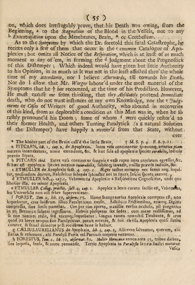 ( 5? ) on, which does irrisfragably prove, that, his Death was owkig, from the Beginning, a to the Stagnation of the Blood in the Vefiels, not to any k Extravafcttion upon the Membranes, Bram, * or Cerebellum. As to the Symptoms by which the Dr. foretold this fatal Gataftrophe, lie recites only a few of them that occur in the c common Catalogue of Apo¬ plexies ; but omits all Notice of the Reflation, which is at leaft of as much moment as any of’em, in forming the d Judgment about the Prognoftick of this Diftcmper \ Which indeed would have given but little Authority to his Opinion, in as much as It was not in the leaft affe&ed thro’the whole time of my attendance, nor I believe afterwards, till towards his Death* Nor do I allow that Mr. Wbrger labour’d under them oft material of the Symptoms that he 'f has recounted, at the time of his ’Prediction. However^, He muft excufe me from thinking, that they Ahfolutely portend Immediate death, who do not want inftances of my own Knowledge, nor the e Judg¬ ments or Cafes of Writers of good Authority, who abound in recoveries of this kind, from as deplorable a condition as this Man was in, when he fo rafhly pronounc’d his Doom ; fome of whom f were quickly reft or’d to their former Health, and others Turning Paraiytick fa g natural Solution of the Diftemper) have happily h recover’d from that State, without , ever , * The hinder part of the Brain call’d the little Brain. f M. S. pi 4. R A. p.i 1. . ■ , a PITCARN, lib, i, tap:%s de Apoplexia. Intra vaik contjnentur qusecunq; arterias piam matrem intenexentes, nirait mendunt8 &c. & fixe fola eft apopkxise fpecies eurabilh, indiciss prxviis ftipata. b PITCARN ibid. Extra vafa continetur fanguis c vafe rupto intra cerebrum egrefTus?&c0 Be hsec eft apoplexiae fpecies maxime Inettrsbilis^ fubitcq; invadit, nullis prxviis indiciis, &c. c ETMULLER de Apoplexia fed- 4. cap. 1. JEger taftus irritants nec fentit neq; loqub tur, prefundura dormit, Refolvitur fubiode fphin&er ani ut faces, Infcio {ponte, exeunt. - d ETMULLER fed.4. cap.z. Vehemer.tia Apoplexix a Refpiratione Cognofcitur, unde quo liberior illaa eo minor Apoplexia. e ETMULLER CoHeg* ptuBiu ftB. 4, g»p, 1. Apopkxae lev is curatu facilis eft, Vehet$Sisf feu Univerfalis non nifi febre fuperveniente* f FOREST. Tom lib. io4 oSftrv. 75. Homo Sexagenaries Apoplexia correptuseftj non Icquebatur, crus finiftrum illico Paralytieum evafit. Adhibitis Fridtionibus, etiamq, Digltig compreffis, fine fenfu manebat. Ore per vim apert©, mfxillis rurfus occlufis, pil purgantts in aq. Betonicx folutas ingeffimus, Habult plufquam fex fedes. j cum mane rediifirmus, ad fe nop tantum redit, fed utcimq;,Icquebatur; Lingua tamen nonnihi! Titubante, & crus quod ita breve tempus fuit Paralyticum, potuit movere, St fuk ab ilia Apoplexia quafi ftatim curatus, & femel deinceps prft recidiva® bene fe habuir. g CiELIUSAUR ELI ANUS de Apoplexia, hb- $, cap.-5, Aliivero falvantur, quorum, alii ftatim fe reftmumt, alii Paralyfi Pams vel Partium corporis vexantur. h FORESTUS, tom. zt hb. 10, »bfervat, 81. Mulier Hornisna annos nata 35, tribus diebus* fine loquela, fenfu, & motu permanfic, Tertio Apoplexia in PartljJtn la tern finiftri mutatur , ■ ■ . ‘ , - Vefia