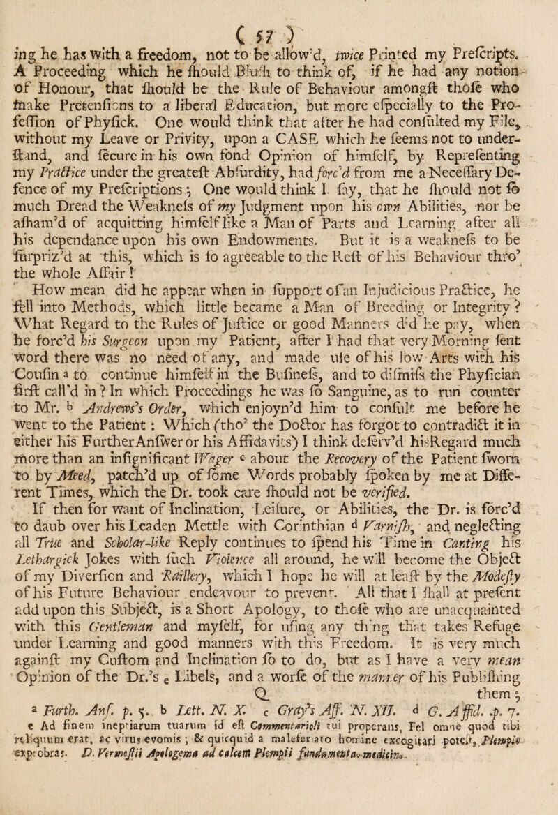 C .5-7 ) ing he has with a freedom, not to fee allow’d, twice Printed my Frefcripts, A Proceeding which he Ihould .Bliffh to think of, if he had any notion of Honour, that Ihould be the Rule of Behaviour among# thole who friake Pretenlicns to a liberal Education, but more efpecially to the Pro- fellion of Phylick. One would think that after he had confultedmy File^ . without my Leave or Privity, upon a CASE which he feems not to under- ftand, and lecure in his own fond Opinion of himfelf, by Rep relenting my Practice under the greateft Absurdity, had forc'd from me aNeceffary De¬ fence of my Prelcriptions *, One would think I lay, that he Ihould not lb much Dread the Weaknefe of my Judgment upon his own Abilities, nor be alham’d of acquitting himielf like a Man of Parts and Learning after all his dependance upon his own Endowments. But it is a weaknels to be lurpriz’d at this, which is fo agreeable to the Reft of his Behaviour thro’ the whole Affair How mean did he appear when in lupport of an Injudicious Praftice, he fell into Methods, which little became a Man of Breeding or Integrity ? What Regard to the Rules of Juftice or good Manners did he pay, when he forc’d his Surgeon upon my Patient, after bhad that very Morning lent word there was no need of any, and made ule of his low Arts with his Coulin a to continue himielf in the Bulinefs, and to difmils the Phylician firft call’d in ? In which Proceedings he was lo Sanguine, as to run counter to Mr. b Andrews's Order, which enjoyn’d him to conlult me before he went to the Patient: Which ftho’ the Doftor has forgot to contradict it in either his FurtherAnlweror his Affidavits) I think delerv’d hisRegard much more than an inlignificant Wager c about the Recovery of the Patient Iworn to by Meed, patch’d up of Ibme Words probably ipoken by me at Diffe- rent Times, which the Dr. took care fhould not be verified. If then for want of Inclination, Leilure, or Abilities, the Dr. is forc’d to daub over his Leaden Mettle with Corinthian d Vamijh^ and neglecting all True and Scholar4ike Reply continues to Ipend his Time in Canting his Lethargick Jokes with luch Violence all around, he will become the ObjeCt of my Diverlion and Raillery, which I hope he will at lea# by the Modefty of his Future Behaviour endeavour to prevent. ' All that I fhall at prelent add upon this Subject, is a Short Apology, to thole who are unacquainted with this Gentleman and myleif, for ufing any tlr’ng that takes Refuge under Learning and good manners with this Freedom. It is very much again# my Cuftom and Inclination fo to do, but as I have a very mean- Opinion of the Dr.’s e Libels, and a worie of the manner of his Publifhing Q. them~ n\ a Furth. Anf p. 5. b Lett. N. X* c Grafs Aff. N XJL d G. A ffid. .p. y. e Ad finem incpriarum tuarum id eft Cmmencarioli *ui properans, Fel orane quod tibi tquum erat, ac virus cvomis; & quicquid a malderato horrine exccgitari poieft,Rimfi®- >rcbras. D> VtrmJHi A^logema adcukem Plmfii fund a mint form dim*.