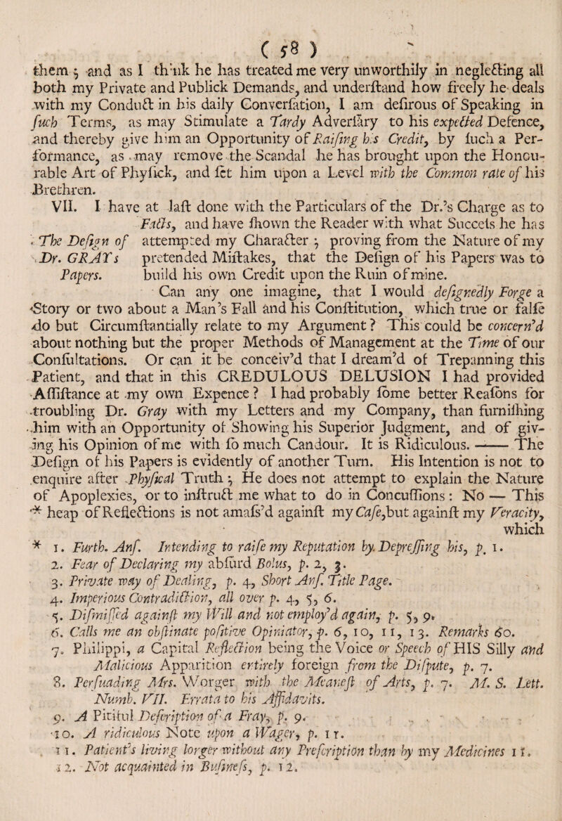 ( . . ' C ) . them } and as I thiik he has treated me very unworthily in neglecting all both my Private and Fubiick Demands, and underhand how freely he- deals with my Conduh in his daily Gonverfation, I am defirous of Speaking in fitch Terms, as may Stimulate a Tardy Adverfiry to his expetted Defence, and thereby give him an Opportunity of Raiftng his Credit, by Inch a Per¬ formance, as . may remove the Scandal he has brought upon the Honou¬ rable Art of Phyftck, and let him upon a Level with the Common rate of his Brethren. Vli. I have at lafl done with the Particulars of the Dr.’s Charge as to Faffs, and have fhown the Reader with what Succets he has . The Deftgn of attempted my Character } proving from the Nature of my TDr. GRATs pretended Miftakes, that the Defign of his Papers was to Papers. build his own Credit upon the Ruin of mine. Can any one imagine, that I would dcfignedly Forge a <Story or two about a Man’s Fall and his Conftitution, which true or falfe do but Circumftandally relate to my Argument? This could be ccwerw’d about nothing but the proper Methods of Management at the Time of our Confutations. Or can it be conceiv’d that I dream’d of Trepanning this Patient, and that in this CREDULOUS DELUSION I had provided •Afliftance at my own Expence ? I had probably fome better Reafons for .troubling Dr. Gray with my Letters and my Company, than furnilhing ..him with an Opportunity of Showing his Superior Judgment, and of giv¬ ing his Opinion of me with fo much Candour. It is Ridiculous. ——* The •Defign of his Papers is evidently of another Turn. His Intention is not to enquire after JPhyfical Truth} He does not attempt to explain the Nature of Apoplexies, or to inftruft me what to do in Concuffions : No —- This heap of Reflections is not amafs’d againft myG*/e,but againflmy Veracity, which '* i. Furth. Anf. Intending to raife my Reputation by Depr effing his, p, i. 2. Fear of Declaring my abiurd Bolus, p. 2, 3. 3. Private way of Dealing, p. 4, Short Anf Title Page. 4. Imperious Contradiction, all over p. 4, 5, 6. %. Difmiffed againft my Will and not employ'd again, p. 5, 9. 6. Calls me an objiinate pofjtive Opiniator, p. 6, 10, 11, 13. Remarks 60. 7. Philippi, a Capital Reflection being the Voice or Speech of HIS Silly and Malicious Apparition entirely foreign from the Difpute, p. 7. 8. Per funding Airs. VVorger with the Meaneft of Arts, p. 7. A I. S. Lett. Numb. VII. Errata to his Affidavits. 9. A Pitiful Defvription of a Frayy p. 9. ^ v - *10. A ridiculous Note upon a Wager, p. it. 11. Patient's living longer without any Prefcription than by my Medicines it.