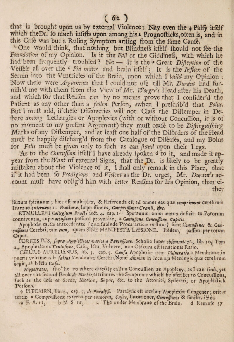 tliat is brought upon us by external Violence : Nay even the $ Pally itfelf which theDr. fo much infifts upon among his a Prognofticks,often is, and in this Cafe was but: a Ruling Symptom ariling from the lame Gaufe. One would think, that nothing but Blindnefs itfelf fliould not fee the Foundation of my Opinion. Is it the Fall or the Giddinefs, with which he had been frequently troubled ? No — It is the b Great Diflentm of the Veffels all over the c Pi a mater and brain itfelf \ It is the Influx of the Serum into the Ventricles of the Brain, upon which I build my Opinion : Now thele were Arguments that I could not ufe till Mr. Durant had fur« nlfh’d me with them from the View of Mr. Worge/s Head after his Death, and which for that Rea (on can by no means prove that I confider’d the Patient as any other than a fallen Perfon, ^when I preferib’d that Bolus. But I muff add, if thefe Difeoveries will not Clafs the Diftemper in De¬ bate among Lethargies or Apoplexies (with or without Concuffion, it is of no moment to my prefent Argument) they muft ceafe to be Diftirgurfhirg Marks of any Diftemper, and at leaft one half of the Diforders of the Head muff be happily difeharg’d from the Catalogue of Difeafes, and my Bolus for Falls muft be given only to filch as can fund upon their Legs. As to the Concuffion itfelf I have already ipoken d to it, and made it ap¬ pear from the Want of external Signs, that the Dr. is likely to be greatly miffcaken about the Violence of it, I fhai! only remark in this Place, that if it had been lo Prodigious and Violent as the Dr. urges, Mr. Durant’s ac¬ count muft have oblig’d him with better Realons for his Opinion, than ei¬ ther fiuxum fpirituum ; haec eft multiplex, & Referenda eft ad onuies eas quee comprimunt cerebrum Interne externrve i* Frattur<e, Xmprc iTiones, Comprejfiwes Cranii, ETMULLEHl Collegium Pratt* fed. 4. cap. 1 Spirituum enim mot us deficit ex Potorum conniventia, cujus ouajiones poflunt prove nit-e, a Contufisne, Cornugiom Capitij Apoplcxi® cai fie antecedentes fqux fubinde Procararticae exiftunt) funt Contufiones & Cm* cuffiones Cerebri, t am turn, quam SINE MANIFEST A LJESIONE* Ibidem, paffim per tot um Caput. FORF.ESTUS, fupra ttpopte&hos varies a PeYcvjfmt. Scholia fuper obfervat. 76, lib. io, Tom 2, Apoplexise ex Csntufione, Cafu, Idu, Vulnere, non Obfcura eftfanationls Ratio. G/ELIUS AURELIASUS, lib. 3, cap. Caafa Apoplex ice item Vulmratio a Membrane.in pueris vehemens b faltns Mcmbianse Cerebri.Notx ttusman in ]ocum,a Meningis quee cerebrum tegir, ab b Idu Caff* Hippocrates, tho* he ro where diredly calls a Concu/fion an Apoplexy, as I can find, yet all over the fecond Book de attributes the Symptoms which he aferibes to Coneuffions, fuch as tbe Ids ot1 S.nfc, Morion, Sopor, Sec. to the Attcm-id, Syderatis or Apopledick perfon s. f PITCAIRN, lib. 2,, cap. ^ de Pardyfi. Paralyfis eft morbus Apoplexiee Congener j oritur tertio » Compreffione externa per tumores, Cafusi Luxatione?3 Comujfimes & lira ilia. ibid,. .a F. A. ii5 b M S icf q The under Membrane of the Brain. d Remark $7