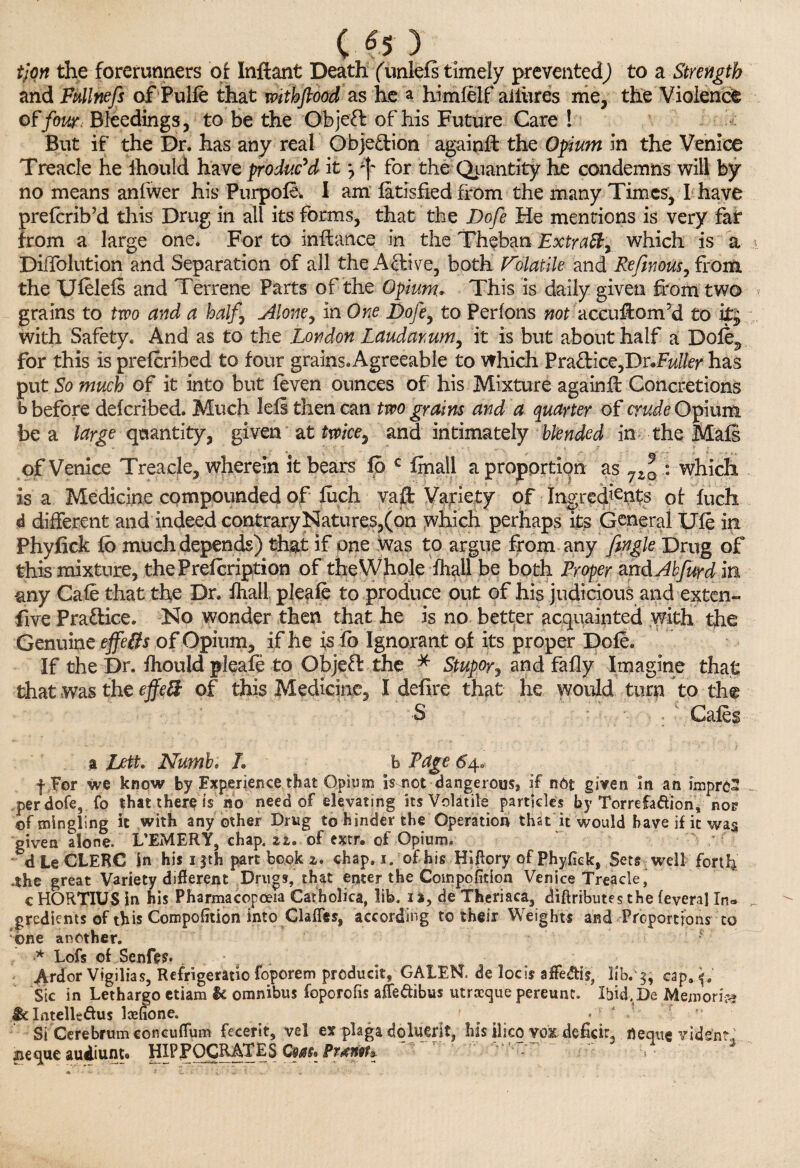 ( «5 ) tlon the forerunners of Inftant Death (unlefs timely prevented) to a Strength and Fullnefs of Pulfe that withftood as lie a himfelf allures me, the Violence offour. Bleedings, to be the Objeffc of his Future Care ! But if the Dr. has any real Objection againft the Opium in the Venice Treacle he ihould have produc’d it j ^ for the Quantity he condemns will by no means anlwer his PurpolSv I am latisfied from the many Times, I have preferib’d this Drug in all its forms, that the Dofe He mentions is very fat from a large one. For to infiance in the Theban Extract, which is a DifTolution and Separation of all the A-fihive, both Volatile and Refinous, from the Uleleis and Terrene Parts of the Opium, This is daily given from two grains to two and a half. Alone, in One Dofe, to Perlons not accu&om’d to with Safety. And as to the London Laudanum, it is but about half a Dole^ for this is preferibed to four grains.Agreeable to which Pra&ice,Dr«Fw/fcr has put So much of it into but feven ounces of his Mixture againfl Concretions b before deferibed. Much leli then can two grains and a quarter of crude Opium be a large quantity, given' at twice, and intimately blended in the Mals of Venice Treacle, wherein it bears fo c fmall a proportion as 7Zl : which is a Medicine compounded of fuch vafo Variety of Ingredients of fuch d different and indeed contrary Natures,(on which perhaps its General Ufe in Phyfick lb much depends) that if one was to argue from any Jingle Drug of this mixture, thePrefcription of the Whole fhall be both Proper mdAkfur d in -any Cafe that the Dr. fhall pleafe to produce out of his judicious and exten- five Practice. No wonder then that he is no better acquainted with the Genuine effeBs of Opium, if he is fo Ignorant of its proper Dole. If the Dr. fhould pleafe to Objeffe the * Stupor, and fafly Imagine that that was the effeB of this Medicine, I defire that be would turn to the S Cafes a Lett. Numb. L b Page 64. f For we know by Experience that Opium is not dangerous, if not given in an impreS per dofe, fo that there is no need of elevating its Volatile particles by Torrefaftion, nog of mingling it with any other Drug to hinder the Operation that it would have if it was given alone. L’EMERY, chap. zz, of extr. of Opium, d Le CLERC in his 1 fth part book z. chap. 1. of his HIRory of Phyfick, Sets well forth .the great Variety different Drugs, that enter the Composition Venice Treacle, c HORTIUS in his Pharmacopoeia Catholica, lib. 1 a, de Theriaca, diftributes the feveral In» gredients of this Compofition into Gaffes, according to their Weights and Proportions to ©ne another. ? •* Lofs of Senfes. Ardor Vigilias, Refrigeratio foporem producit, GAIEN, de locis affe&te, lib. cap..f# Sic in Lethargo etiam U omnibus foporofis affe&ibus utraeque pereunc. Ibid. De Memorise $eXntelU&u$ loefione. f * l ■ / Si Cerebrum concuffum fecerit, vel ex plaga doluerjt, his ilico vox. deficit, fleqtte videnr, ueque audiunte HIPPOCRATES Cms» Pr^nth. >•