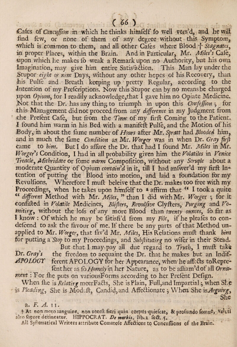 m} Cafes of ConcuJJion in -which he thinks himfelf fo well vers’d, and he will find few, or none of them of any degree without this Symptom, -which is common to them, and all other Cafes where Blood ^ Stagnates, ip proper Places, within the Brain. And in Particular, Mr. Miles's Cafe, mpon which he makes fo weak a Remark upon no Authority, but his own Imagination, may give him entire Satis fa &ion. This Man lay under the .Stupor eight or nine Days, without any other hopes of his Recovery, than his Pulfe and- Breath keeping up ' pretty Regular, according to the Intention of my Prefcriptions. Now this Stupor can by no means be charged upon Opium7 for I readily acknowledge,that I gave him no Opiate Medicine. Not that the Dr. has any thing to triumph in upon this ConfeJJion y for this- Management did not proceed from any difference in my Judgment from die Prelent Cafe, but from the Time of my firfl Coming to the Patient. I found him warm in his Bed with a manifeft Pulfe, and the Motion of his Body, in about the fame number of Hours after Mr. Spratt had Blooded him, and in much the fame Condition as Mr. Worger was in when Dr. Gray firfl came to hint. But I do allure the Dr. that had I found Mr. Miles in Mr. Worger's Condition, I had in all probability given him the Volatiles in Venice Treacle, Mithridate or fome warm Compofition, without any Scruple about a moderate Quantity of Opium contain'd in it, till I had anfwer’d my firft In¬ tention of putting the Blood into motion, and laid a foundation for my Revulfions. Wherefore I muff beleive that the Dr. makes too free with my Proceedings, when he takes upon himfelf to a affirm that a I took a quite different Method with Mr. Miles,  than I did with Mr. Worger y for it eonfifted in Volatile Medicines, Blifters, Revulftve Clyfters, Purging and Vb~ fnitirgy without the lofs of any more Blood than twenty ounces, lo far as I know : Of which he may be fatisfi’d from my File, if he pleafes to con* defeend to ask the favour of me. If there be any parts of that Method un¬ applied to Mr. Worger, that lav’d Mr. Miles, His Relations muft thank hint for putting a Stop to my Proceedings, and Subftitutirg no wiier in their Stead. But that I may*pay all due regard to Truth, I muft take Dr. Gray's the freedom to acquaint the Dr. that he makes but an Indif- APOLOGT ferent APOLOGY for her Appearance, when he affe&s toRepre- lenther as fo Homely m her Nature, as to be afham’dof all Orna¬ ment : For fhe puts on variousForms according to her Prefent Defign. When fhe is Relating meerFa&s, She isPlain, Full,and Impartial •, when She is Pleading, She is Modeft, Candid, and. Affettionate y When She is Arguing, . ; She a. F. A. ii. t At non moto sanguine, non poteft fieri quin corpus quiefcat, & prof undo foiling vebu alro fopore de’tineatur. H1PPOCRAT. De mtrbis, lib. z fed. 5. All Syftemadcal Writers attribute Gomatefe AfFedions to Goncuflions of the Brain.’