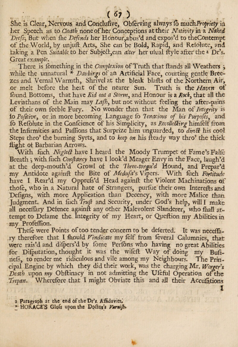 /' ( «7 ) , She is Clear, Nervous and Conclufive, Obferving always fb much Propriety it! her Speech as to Cloctth noneofher Conceptions at their Nativity in a Naked Drefs, But when fhe Defends her Honour,abus’d and expos’d to theContempt of the World, by unjuft Arts, She can be Bold, Rapid, and Refolute, and taking a Pen Suitable, to her Subjed,can alter her ulual ftyle after' the a Dr’s. Great example. There is fomething in the Complexion of Truth that ftands all Weathers \ while the unnatural * Daubirgs of an Artificial Face, courting gentle Bree¬ zes and Vernal Warmth, Shrivel at the bleak blafts of the. Northern Air, or melt before the heat of the nearer Sun. Truth is the Haven of found Bottoms, that have Rid out a Storm, and Honour is a Rocky that all the Leviathans of the Main may Lafh, but not without feeling the after-pains of their own feeble Fury. No wonder then that the Man of Integrity is io Tofttive, or in more becoming Language fb Tenacious of his Turpofes, and fb Refbhrte in the Conference of his Simplicity, as Reconciling himfelf from the Infirmities and Paflions that Surprize him unguarded, to din St his cool Steps thro’ the burning Syrts, and to keep on his fteady way thro’ the thick flight of Barbarian Arrows. With fuch NegleB have I heard the Moody Trumpet of Fame’s Falfe Breath, with fuch Con fancy have I look’d Meager Envy in the Face, laugh’d at the deep-mouth’d Growl of the Three-tongu’d Hound, and Prepar’d my Antidote againft the Bite of Me duffs Vipers. With Inch Fortitude have I Rear’d my Opprefs’d Head againft the Violent Machinations of thofe, who in a Natural hate of Strangers, puriue'their own Interefts and Defigns, with more Application than Decency, with more Malice than Judgment. And in fuch Truft and Security, under God’s help, will I make all neceflary Defence againft any other Malevolent Slanderer, who fhalf at¬ tempt to Defame the. Integrity of my Heart, or Queftion my Abilities in my Profeflion. Theft were Points of too tender concern to be deferted. It was necefla¬ ry therefore that I fhould Vindicate my ftlf from ftveral Calumnies, that were rais’d and difpers’d by fome Perfons who having no great Abilities for Deputation, thought it was the wifeft Way of doing my Bull- nefs, to render me ridiculous and vile among my Neighbours. The Prin¬ cipal Engine by which they did their work, was the charging Mr. Worgefs Death upon my Obftinacy in not admitting the Uftfiil Operation of the Trepan. Wherefore that I might Obviate this and all their Accufatiom I a Paragraph at the end of the Dp*. Affidavits* * HORACE’S Glgfi upon the Dd&px’f Fsrnifb* %