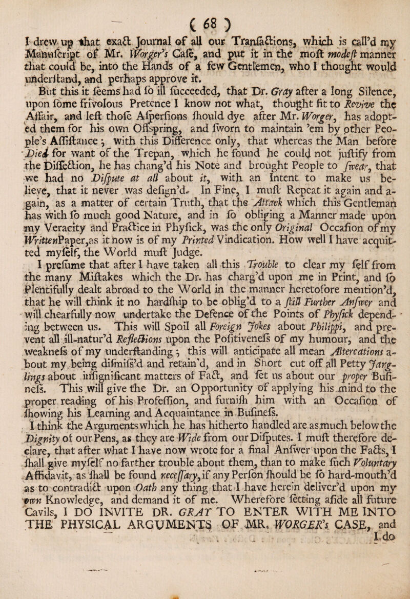 I drew up-*hat exaft Journal of all our Trania&ions, which is call’d my Manulcript of Mr. Worker’s Gale, and put it in the moll mo deft manner that could be, into the Hands of a few Gentlemen, who I thought would underhand, and perhaps approve it. But this it feems had fo ill fucceeded, that Dr. Gray after a long Silence, upon lome frivolous Pretence I know not what, thought fit to Revive the Affair, and left thole Alperlions Ihould dye after Mr. Worger, has adopt¬ ed them for his own Offspring, and fworn to maintain ’em by other Peo¬ ple’s Affiftance \ with this Difference only, that whereas the Man before \Dki for want of the Trepan, which he found he could not juftify from the foille&ion, he has chang’d his Note and brought People to [wear, that we had no Difpute at all about it, with an Intent to make us be¬ lieve, that it never was defign’d* In Fine, I mull Repeat it again and a- gain, as a matter of certain Truth, that the Attack which this Gentleman has with lo much good Nature, and in fo obliging a Manner made upon my Veracity and Pra&ice in Phyfick, was the only Original Occaflon of my WritteriPwpQr,%s it now is of my Printed Vindication, How well I have acquit¬ ted myfeif, the World muft Judge. I prefume that after I have taken all this Trouble to clear my lelf from the many Miftakes which the Dr. has charg’d upon me in Print, and fo Plentifully dealt abroad to the World in the manner heretofore mention’d, that he will think it no hardfhip to be oblig’d to a ftiU Further Anfxver and will chearfully now undertake the Defence of the Points of Fhyfick depend¬ ing between us. This will Spoil all Foreign Jokes about Philippi, and pre¬ vent all ill-natur’d RefleBions upon the Pofiti vends of my humour, and the weaknefs of my underftanding ^ this will anticipate all mean Altercations a- bout my being difmifs’d and retain’d, and in Short cut off all Petty Jang- lings about insignificant matters of Fa£l, and let us about our proper Bufi¬ nds* This will give the Dr. an Opportunity of applying his mind to the proper reading of his Profeflion, and furnifh him with an Occafion of blowing his Learning and Acquaintance in Bufinefs. I think the Arguments which he has hitherto handled are as much below the Dignity of our Pens, as they are Wide from our Deputes. I muft therefore de¬ clare, that after what I have now wrote for a final Anfiver upon the Fafts, I fhall give myfeif no farther trouble about them, than to make fiich Voluntary Affidavit, as fhall be found neceffary, if any Perfon fhould be fo hard-mouth’d as to contradifb upon Oath any thing that I have herein deliver’d upon my vtvn Knowledge, and demand it of me. Wherefore fetting afide all future Cavils, I DO INVITE DR. GRAY TO ENTER WITH ME INTO THE PHYSICAL ARGUMENTS OF MR. WORGEPCs CASE, and