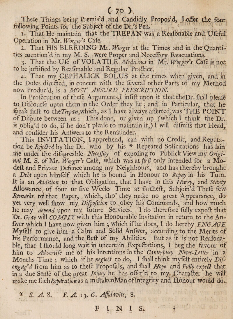 C 7° >. Thele Things being Pjemis’d and Candidly Propos’d, I offer the four following Points for the Sub je£l of the Dr.’s Pen. f 1. That He maintain that the TREPAN was a Realbnable and Useful Operation in Mr. IVorgeys Cafe. 2. That HIS BLEEDING Mr. Worger at the Times and in the Quanti¬ ties mention’d in my M. S. were Proper and Neceffary Evacuations. 3. That the Ule of VOLATILE Medicines m Mr. Worger's Gale is not to be jollified by Reafonable and Regular Practice. 4. That my CEPHALICK BOLUS at the times when given, and in the Doles direfied, in concert with the leveral other Parts ot my Method now Produc’d, is a MOST ABSURD PRESCRIPTION. In Prolecution of thele Arguments,! infill upon it that theDr. Ihall pleale to Dilcourle upon them in the Order they lie 3 and in Particular, that he Ipeak firfl to theTrepan,which, as I have always afferted,was THE POINT of Dilpute between us: This done, or given up ('which I think theDr.. is oblig’d to do, if he don't pleale to maintain it,) I will dilmils that Head, and confider his Anlwers to the Remainder. This INVITATION, I apprehend, can with no Credit, and Reputa¬ tion be Rejected by the Dr. who by his * Repeated Solicitations has lain me under the dilagreable NeceJJity of expofing to Publick View my Origi¬ nal M. S. of Mr. WorgeRs Cafe, which was at jhr ft only intended for a Mo- dell and Private Defence among my Neighbours, and has thereby brought. a Debt upon himlelf which he is bound in Honour to Repay in his Turn. It is an Addition to that Obligation, that I have in this Hurry, and Scanty Allowance. of four or five Weeks Time at farthelt, Subjoin’d Thefe few Remarks ter that Paper, which, tho’they make no great Appearance, do yet very well Ihow my Difpofition to obey his Commands, and how much he may depend upon my future Services. I do therefore fully expeCl that Dr. Gray will COMPLX ^lth. this Honourable Invitation in return to the An- fwer which I have now given him which if he does, I do hereby ENGAGE Mylelf to give him a Calm and Solid Anlwer, according to the Merits of his Performance, and the Bell of my Abilities. But as it is not Realbna¬ ble, that I Ihould long wait in uncertain Expectations, I beg the favour of him to Advertife me of his Intentions in the Canterbury News-Letter in a Months Time which if he neglell to do, I Ihall think mylelf entirely Dif~ engag’d from him as to thele Propolals, and ihall Hope and Fully expett that In a due Senle of the great Injury he has offer’d to my- ^Character he will snake me EichReparation as a miltakenMan of Integrity and Honour would do*, * 5. A. 8, F, A 13. G» Affidavits, 8. > FINIS,