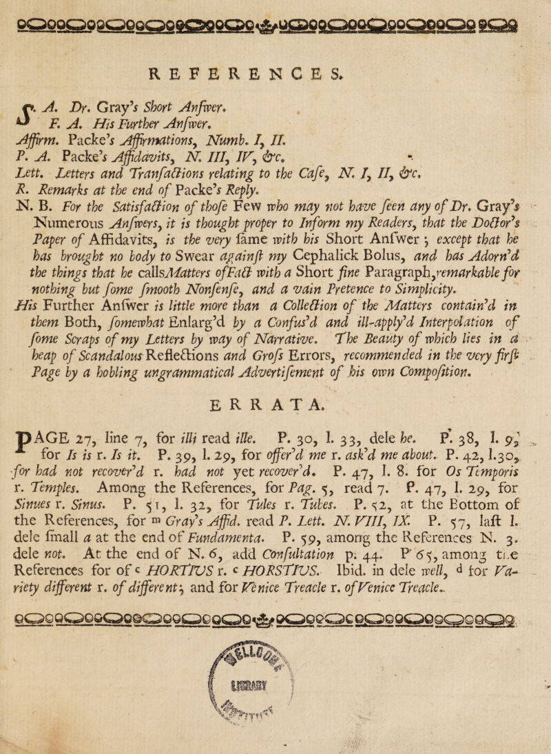 REFERENCES. r*. A. Dr. Gray’* Short Anfwer* ^ F. A. His Further Anfwer. Affirm. Packed Affirmations, Numb. 1, II. P. A. Packed Affidavits, N III, IV, &ce Lett. Letters and TranfaClions relating to the Cafe, 2V1 1, II, &c. R. Remarks at the end of Packed Reply. N. B. For tk Satisfaction of thofe Few irk wtfy tfot kw feen any of Dr. Gray's •- Numerous An fever s, it is thought proper to Inform my Readers, that the Doctor's Paper of Affidavits, is the very fame w/ffr his Short Anfwer *, eootfpt tkt he has brought no body to Swear again ft my Cephalick Bolus, and has Adorn'd the things that he callsMatters of Fait with a Short fine Paragraph,remarkable for nothing but fome fmooth Nonfenfe, and a vain Pretence to Simplicity. His Further Anfwer is little more than a Collection of the Matters contain'd in them Both, fomewhat Enlarg’d by a Confus'd and ill-apply'd Interpolation of fome Scraps of my Letters by way of Narrative. 7'he Beauty of which lies in a heap of Scandalous Reflections and Grofs Errors, recommended in the very fir ft Page by a hobling ungrammatical Adveytifement of his own Compofition. errata. pAGE 27, line 7, for illi read Hie. P. 30, 1. 33, dele he. P. 38, 1. 9^ A for Is is r. Is it. P» 39, 1. 29, for offer'd me r. ask'd me about. P. 42,I.30, for had not recover'd r. had not yet recover'd. P. 47, I. 8. for Os Tcmporis r. Temples. Among the References, for Pag. 5, read 7. P. 47, 1. 29, for Sinues r. Sinus. P. 51, 1. 32, for Tules r. Tubes. P. %i, at the Bottom of the References, for m Gray's Affid. read P. Lett. N. VIII, IX. P. 57, laft 1. dele fmall a at the end o£ Fundament a. P. 59, among the References N. 3. dele not. At the end of N. 6, add Confutation p; 44. P 65, among tee References for of c HORTIVS r. c HORSTIVS. Ibid, in dele well, d for Va¬ riety different r. of different\ and for Venice Treacle r. of Venice Treacle.,