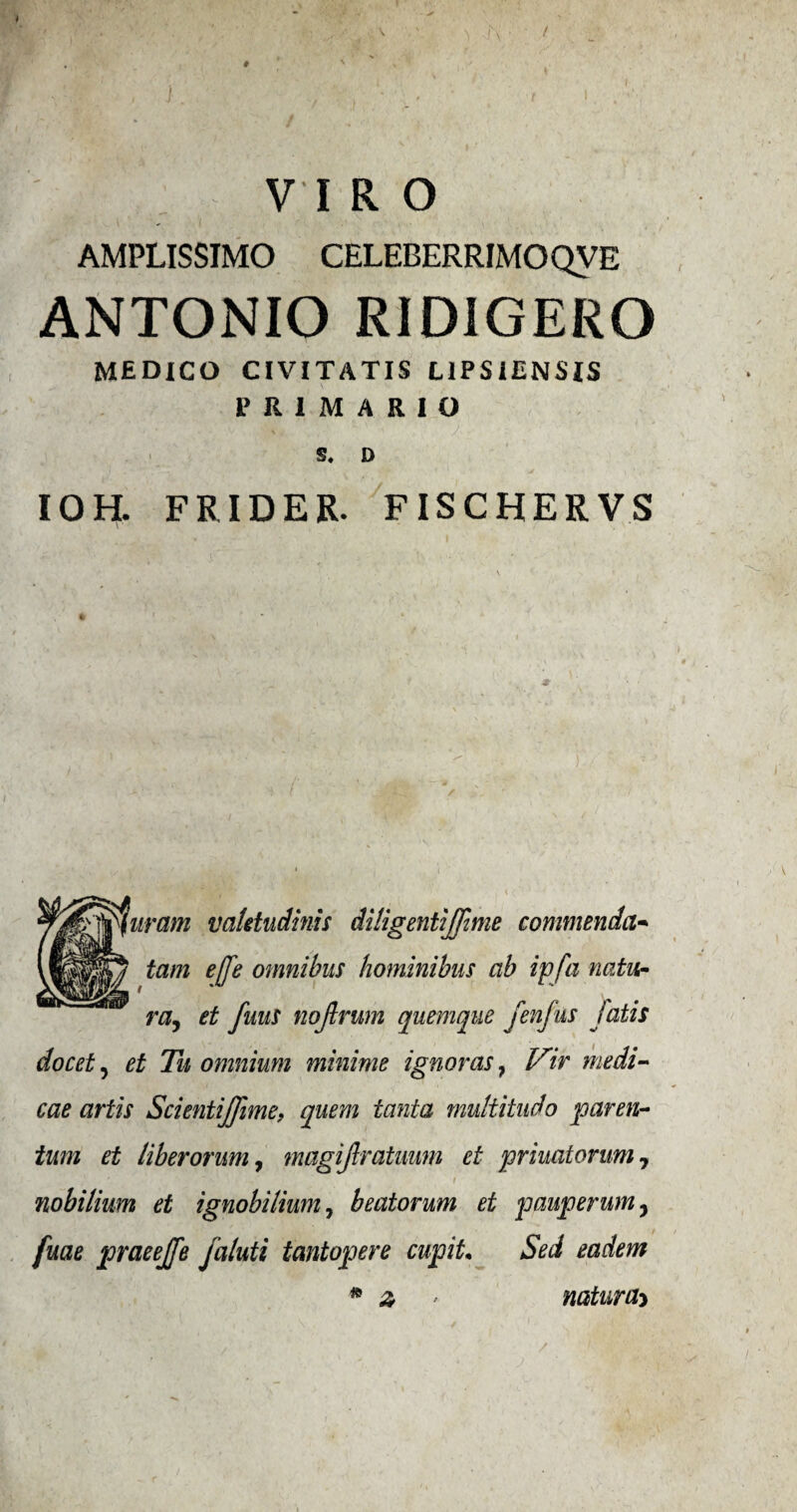 / VIRO AMPLISSIMO CELEBERRIMOQVE ANTONIO RIDIGERO MEDICO CIVITATIS L1PSIENSIS PR1MA&IO S. D I OH. FRIDER. FISCHER VS j^furam va/etudinis diligentijfime commenda- tam effe omnibus hominibus ah ip fa natu- ra, et fuus nojlrum quemque fenfus fatis docet, et Tu omnium minime ignoras, Vir medi- cae art is Scientijfime, quem tanta multitudo paren- ium et liber orum7 magijlratmm et priuatorum 7 nobilium et ignobi/ium7 beatorum et pauperum, fuae praeejfe jaluti tantopere cupiL Sed eadem * z ' naturae