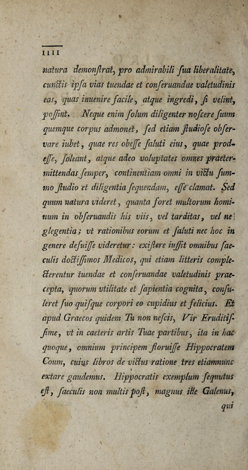 natura demonJlrat7 pro admirabiti fua liber alitdte5 crnEtis ip fa vias tuendae et conferuandae valetudinis ear, quas inuenirefacile 7 atque ingredi, fi velint7 pojfmt. Neque enim folum diligenter nofcere fuum quemque corpus admonet, fed etiam jludiofe obfer- ifare iubet7 quae res obejfe faluii eius7 quae prod- effej foleant, atque adeo voluptates ornnes pmeter- mittendasfemper7 continent!am omni in vffiu fum- mo Jludio et diligentia fequendam7 ejfe clamat. Sed quum natura videret7 quanta foret multorum homi- tium in obferuandis his viis 7 vet tarditas7 vet ne) glegentia ; vt rationibus eorum et faluti nec hoc in genere defuiffe videretur: exijlere iujfit omnibus fae- culis doHiJfimos Medicos 7 qui etiam litter is comple¬ te erentur tuendae et conferuandae valetudinis prac¬ cept a7 quorum vtilitate et fapientia cognita7 confu- leret fuo quifque corpori eo cupidius et felicius. Et apud Graecos quidem Tu non nefcis7 Vir Eruditif fime7 vt in caeteris artis Tuae partibus7 ita in hac quoque7 omnium principem floruijfe Hippocratem Coum, cuius libros de vi&us rati one ires etiamnunc \ * extare gaudemus. Hippocratis exemplum fequutus ejl 7 faeculis noil multis pofl 7 magnus itte Galenus7 qui