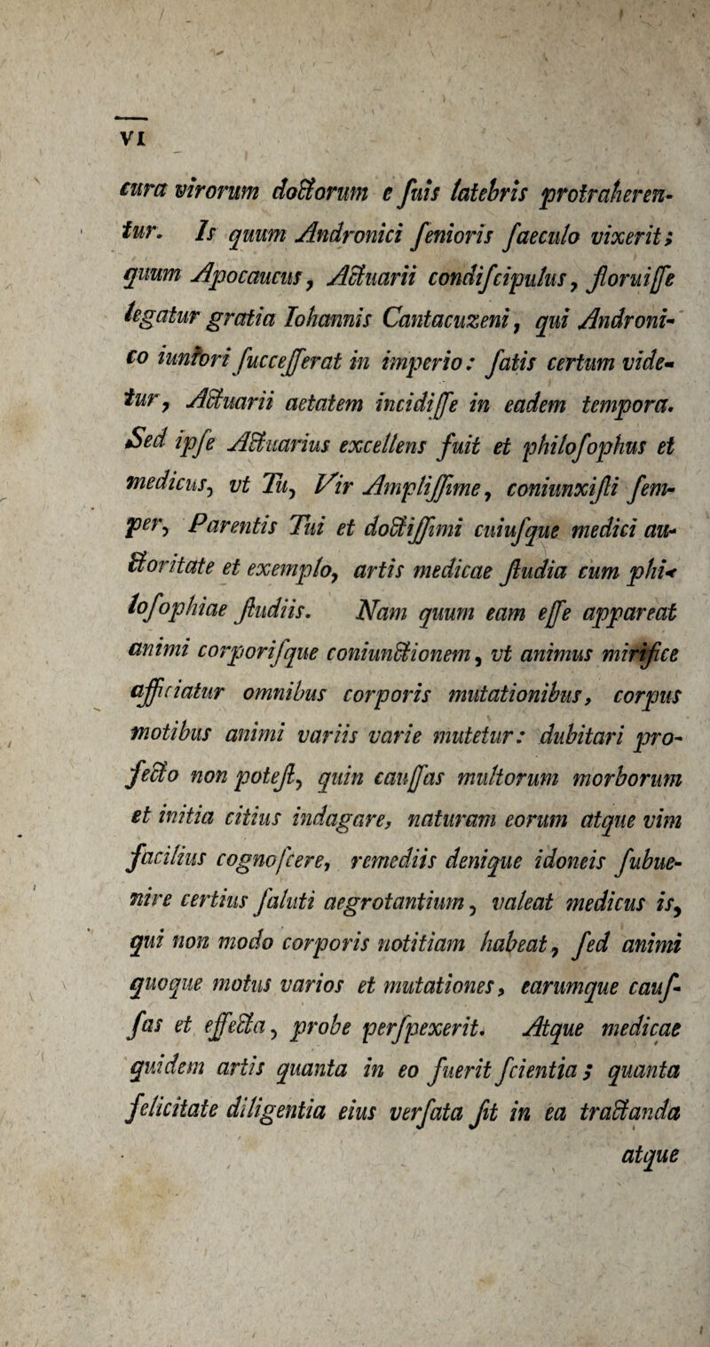 cura virorum doBorum e fuis latebris protraheren- tur. Is quum Andronici fenioris faeculo vixerit; quim Apocaucus, Achiarii condifcipulus y Jioruijfe tegatur gratia lohcmnis Cantaciizeni; qui Androni- co iunforifuccejferat in imperio : fails certum vide* tur , AEtuarii aetatem incidiffe in eadem temper a, Sed ipfe ABuarius excellens fuit et phitofophus et mediens, vt Tu, Vir Amplijftme, coniunxifli fern* Per> Parentis Tui et doffiijfimi cuiufque me did au- Bor it ate et exemploy artis medicae Jiudia cum phi< tofophiae Jtudiis. Nam quum earn ejfe apparent animi corptorifque coniunfldonem, vt animus mirifee ajficiatur omnibus corporis mutationibus 9 corpus modbus animi variis varie mutetur: dubitari pro- fecto non poteft, quin caujfas multorum morborum et inida cidus indagare, naturam eorum atqne vim fcicilius cognofcere, remediis denique idoneis fuhue- nire certius faluti aegrotandum, valeat medicus is, qui non modo corporis notitiam hah eat 7 fed animi quoque motus varios et mutadones> earumque cauf fas et effeffia, probe perfpexerit. Atque medicae quidem ards quanta in eo fuerit feientia; quanta felicitate ddigenda eius verfata fit in ea trad an da