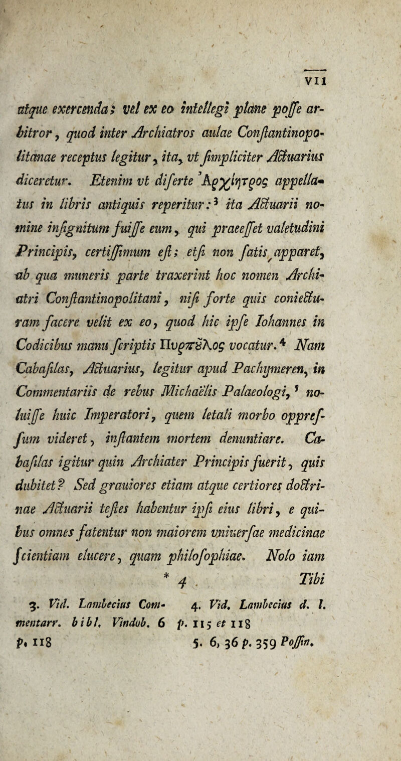 ) VII atque exercenda; vet ex eo intellegi plane pojfe ar- bitror, quod inter Archiatros aulae Conjlantinopo- titcmae receptus legitur, itay vt fimpliciter Aquarius diceretur• Etenim vt diferte ’Aappella- ins in libris anti quis reperitur:3 Ha A&uarii no- mine infignitum fuijfe eumy qni praeejfet valetudini Principis, certiffimum ejl; etfi non J'atis/ apparet, ab qua muneris parte traxerint hoc nomen Archi* atri Conjlantinopolitani, nifi forte quis conieEtu- ram facere velit ex eo, quod hie ipfe Iohannes in Codicibus mam feriptis UvqyrSKog vocatur.4 Nam CabafitaSy AHuarius, legitur apud Pachijmeren^ in Commentariis de rebus Michaelis Palaeologi,5 no- luijfe huic Imperatori, quern letati morbo oppref fitm videret, in ft ant em mortem denuntiare. Ca- bafilas igitur quin Archiater Principis fuerit, quis dubitet? Sed grauiores etiam atque certiores doUri- 7iae AHuarii tefes habentur ip ft eius libri, e qui- bus omnes fatentur non maiorem vniuerfae medicinae feientiam ehicere, quam phitofophiae. Nolo iam * 4 Tibi V 3. Vul. Lnmbecius Com- 4. Vid. Lambecius d. 7. mentarr. bill, Vitidub, 6 p. 115 et 118 f>* 118 5* 6, 36 p. 359 PoJFw'