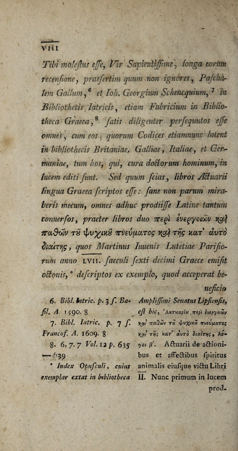 Tibi motejkis e[fe7 Fir Sctpiwitijfttne 5 tonga eorimi recen fione 7 praefertim quum non ignores7 Pafcha- x tern Galium,6 et Tolu Gecrgium Schencquium, 7 m Bibliothetis latricis, etiam Fabricium in Biblio¬ theca Graeca78 fatis diligenter perfequutos e[fe wanes, eos, quorum Codices etiamnunc latent in bihliothecis Britaniae, Galliae, Italiae, ££ &r- ■ \ maniae7 turn hos7 qui7 eura doBorum hominum7 in lucem editi funt. grow /a&r, libros ABuarii lingua Graeea fcriptos effe: fane non parum mira- beris mecum7 omnes adhuc prodiiffe Latins tantum cornierfos7 praeter libros duo TTegi svegyetoov 7{g$ ffa&wv tS i7TV£V{MTog ngj\ rrjg kar dvro HiouTYjg, quos Martinus Iuuenis Lutetiae Parifio- rum anno lvii. faeculi fexti decimi Graece emijit oBonisj * defcriptos ex exemplo7 quod acceperat be- nejicio 6. Bib/. latric. p. 3 f. Ba- Ampltffimi Scnattis Lipfienfis, fib A. 159O. 8 efi bic? ’AKTUaptH nep) eyspytiuv 7. Bill. p, 7 /• xts xvev pctros Francof A. 1609* 8 Xjl Ttj£ y.u,t uuto 'hiu.irwy Ao~ 8* 6, 7. 7 Ffl/. 12 p. 635 A&uarii de a&ioni- ~ 639 bus et affe&ibus fpiritus * Index Opufculi, animalis eiufque vi£tu Libri exemplar extat in bibliotheca II. Nunc primum in lucem prod-