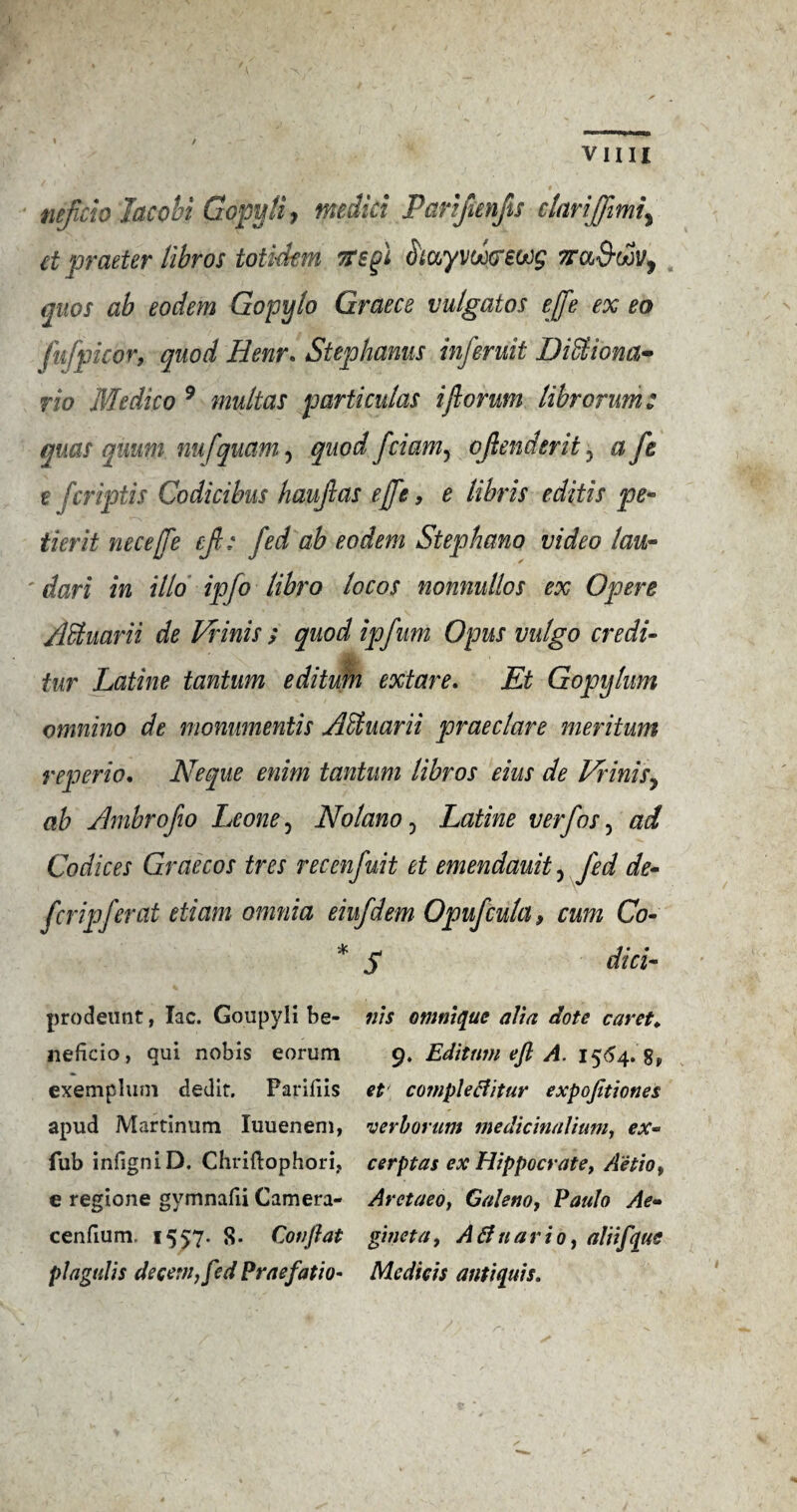 / vim neftcio Jacobi Gopytiy medici Parifunfts clarijftmi\ et matter lihros totickm tfsgi fouyvoo&ewg Tra&oov, quos ab eodem Gopylo Graece vulgatos ejfe ex eo fufpicor, quod Henr. Stephanus inferuit DiSiiona- rio Medico 9 multas particular iftorum librorum: quas quum nufquam, quod fciam^ oftenderit, a ft e fcriptis Codicibus hauftas effe, e lihris editis pe- tier it neceffe eft: fed ab eodem Stephana video lau- dart in illo ipfo libro locos nonnullos ex Opere Adtuarii de Vrinis ; quod ipfum Opus vulgo credi- tur Latine tantum editufn extar e. Et Gopylum omnino de monumentis ASiuarii praeclare meritum reperio, Neque enim tantum libros eius de Vrinisy ab Ambrofio Leone, No lan o, Latine v erf os, ad Codices Graecos tres recenfuit et emendauit, fed de¬ fer ipferat etiam omnia eiufdem Opufcula9 cum Co- * S did- prodeunt, lac. Goupyli be- ills omnique alia dote caret* neficio, qui nobis eorum 9. Edition eft A. 1564. 8, exemplum tied it. Parifiis et compleclitur expojitioties apud Martinum luuenem, verborum medicinalium, ex- Tub infigniD. Chriftophori, cerptas ex Hippocrate, Aetio, e regione gvmnafii Camera- Aretaeo, Galeno, Paulo Ae~ cenfium. 1557. 8. Conftat gineta, Atfuario, aliifqus plagulis decern, fed Praefatio- Medicis anti quis.