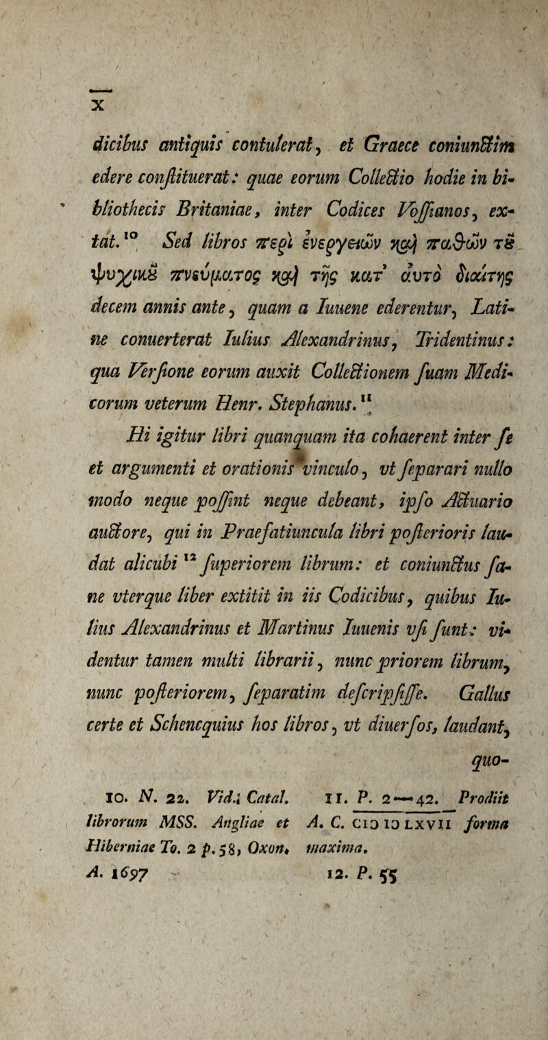 dicibus antiquis contulerat, et Graece coniunBim edere conjlituerat: quae eorum ColleBio hodie in bi~ bliothecis Britaniae, inter Codices Voffianos, ex- tat.10 Sed libros TTsgl evsqyei&v 7rcb&dov tS 7rv&vfic/jT0£ rtjg mr dvro Smryjg decern annis ante, quam a luuene ederentvr, Lati- ne conuerterat Julius Alexandrinus, Tridentinus: qua Verjtone eorum auxit ColleBionem fuam Medi* corum veterum Henr. Stepbanus.11 Hi igitur libri quanquam ita cohaerent inter fe mk et argumenti et orationis vinculo, vt feparari nullo mo do neque pojfmt neque debeant, ipfo ABuario auBore? qui in Praefatiuncula libri pojlcrioris law- dat alicubi 12 fuperiorem librum: et coniunffus fa¬ ne vterque liber extitit in iis Codicibus, quibus Iu- lius Alexandrinus et Martinus Iuuenis vfi funt: vi+ dentur tamen multi librarii, nunc prior'em librum, nunc pofieriorem, feparatim defcripfijfe. Callus certe et Schencquius hos libros 0 vt diuerfos, laud ant^ quo- 10. N. 21* Vid.i Cat at* 11* P. 2*—*42. Prodiit librorum MSS. Anglins et A, C. cid id lxvii forma Hiberniae To. 2 p. 58, Oxon* maxima, A. 165)7 - 12. P, $5