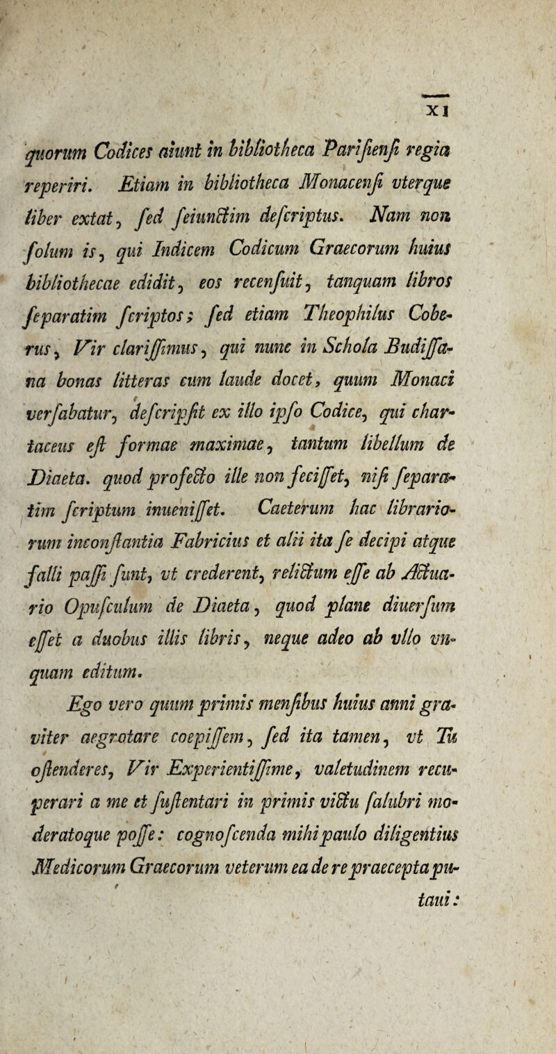 / XI quorum Codices aiunt in bibliotheca Parifienfi regia reperm. Etiam in bibliotheca Monacenfi vterque liber extat, fed feiunttim defcriptus. Nam non folum is y qui Indicem Codicum Graecorum huius bibliothecae edidit, eos recenfuity tanquam libros feparatim fcriptos; fed etiam The op hi las Cobe- rus y Fir clarijfimus, qui nunc in Schola Budijfa- na bonus litter as cum laude docet, quum Monad verfabatury defcripft ex illo ipfo Co die e, qui char- iaceus eft formae maximae, tantum libellum de Diaeta. quod profeffio ille non feci[fety mfi fepara* dm feriptum inuenijfet. Caeterum liac librarian rum inconfantia Fabricius et alii ita fe decipi atque falli pajfi funty vt crederenty reliblum ejfe ab Achia- rio Opufculum de Diaeta, quod plane diuerfum ejfet a duobus illis libris y neque adeo ab vllo m« quam editum. Ego vero quum priniis mmfibus huius ami gra~ viter aegrotare coepijfem , fed ita tamen, vt Tu cjlendereSj Vir Experientiffme, valetudinem recu* perari a me et fujlentari in primis viffiu falubri mo• deratoque pojfe: cognofcenda mihipaulo diligentius Medicorum Graecorum vetemm ea de repraeceptapur e taui: i