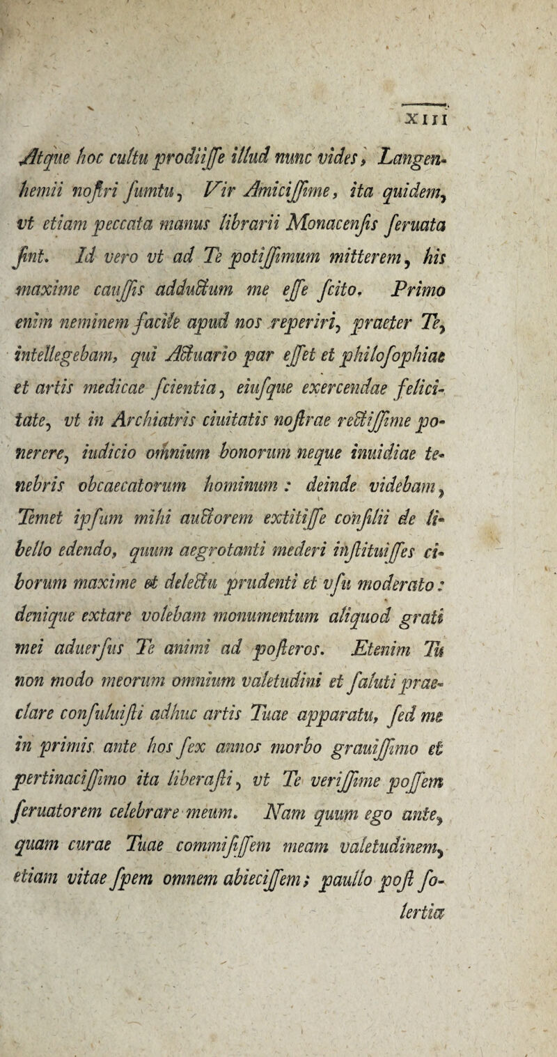 XIII Atque hoc cultu prodiijfe Mud nunc vides, Langen- hemii nojlri fumtu , Vir Amicijfnne, Ha quidem, vt etiam peccata manus librarii Monacenfis feruata fmt. Id vero vt ad Te potiffimum mitterem, his maxime caujfis adduShim me effe fcito, Primo enim neminem facile apud nos reperiri7 praeter Tey intellegebam, qui AHuario par ejfet et philofophiat et artis medicae fcientia , eiufque exercendae felici¬ tate^ vt in Archiatris ciuitatis nojlrae redtijfmie pa* nerere, iudicio omnium honor um neque inuidiae te« nebris obcaecatorum hominwn : deinde videbam, i ’ Temet ipfum mihi au&orem extitiffe confilii de li- hello edendo, quum aegrotanti mecleri injlituiffes ci• borum maxime d deleffiu prudenti et vfu moderalo: drnique extare volebam monumentum aliquod grati mei aduerfus Te animi ad po/leros. Etenim Tu non modo meorum omnium valetudini et faluti prae- clare confuluijli adhuc artis Tuae apparatu, fed me in primis ante hos fex aimos morbo grauijfimo et pertinacifjimo ita liberajli, vt Te verijfime pojfem feruatorem celebrare meum. Nam quum ego ante\ quam curae Tuae commifijfem me am valeludinemy etiam vitae fpem omnem abieciffem; paullo pojl fo~ lertia