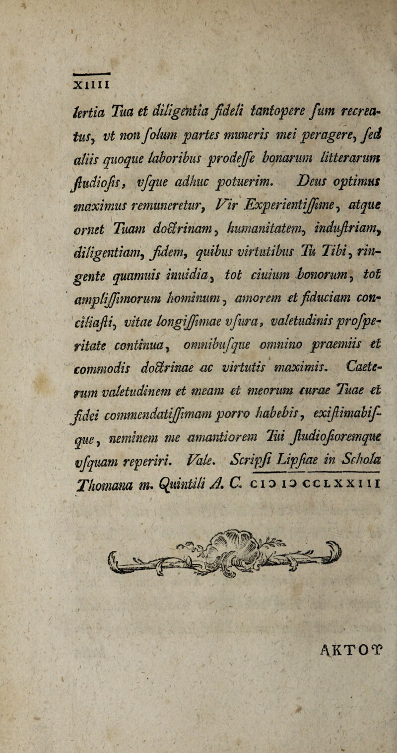 hrtia Tua et diligmtia fideli tantopere fum recrea- tuSj vt non folum partes muneris mei peragere, fed aliis quoque laboribus prodeffe bonarum litterarum (ludiofs, vfque adhuc potuerim. Deus optimus maximus remuneretur7 Vir Experientijfime, atque ornet Tuam dobtrinam, humanitatem0 indujlriamy dUigentiamy Jidem, quibus virtutibus Tu Tibi, rin- gente quumuis imddia y tot ciuium bonorum, tot amplijjhnorum hominum 7 mnorem et fiduciam con- dliafli, vitae longiffimae vfnra 9 valetudinis prof pe¬ ntode continue y omnibufque omnino praemiis et commodis doffirime ac virtutis maxi mis. Caste- yum valetudinem et meant et meorum curae Tuae et fdei commendatijfimam porro habebis7 exifiimabif- que 5 neminem me amantiorem liii Jludiofioremque vfquam reperiri. Vale. Scripji Lipftae in Sc kola Thomana m* Quintili A* C cio n cclxxiu AKTOT