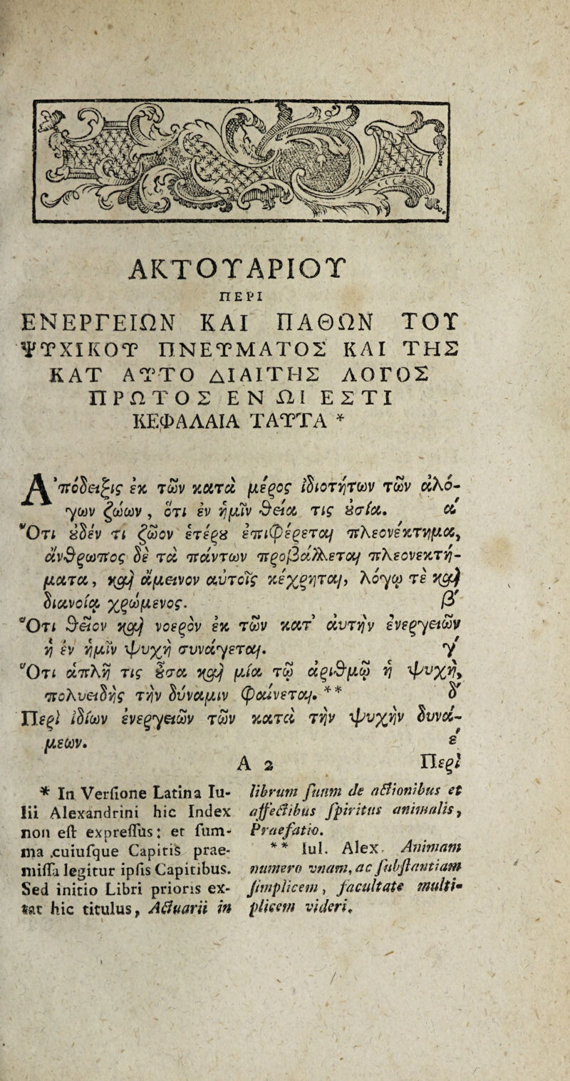 nEPi ENEPTEIfiN KAI nA0ilN TOT WTXIKOT DNETMAT02 KAI THE KAT ATTO AIAITH2 A0r02 nPHTOS EN ill E2TI KEfMAAIA TATTA * ex toov xoird jxe^og /^or^rwv twv dho- ym gotjoov , on sv Yjfjuv detot Tig %&(<%. co WQn ySev ti £wov sTe'gx inti(pe^eTccf fit'KecvexrvfriMy OiV&gU)7t'Og $£ Tdi TtdvTOOV TTgoftdlXeTOlj TtXeOVeXTV}- fJLOLTM, ol(JL6iVCV (XUTOig T£ xy) Siavoia %Qu>tAevog. ft aOti Seicv yc$ xoe^ov ex tSv xcct ccvtjfy ivegyei®v yj ex Yifjuv Tpvxv ^vvdyerotf. y yOTf cIttXvj Tig Sera yefj yJa too d^i&yoo rj TFoXveiSyg tj?v hvvctfiiv (pouveto/. ** S' /S/oeJV evegyeiuv twi/ tjjV ipv%vjv Svva- yeoov. s A 2 lEg* * In Verfione Latina In- libruni futim de a&ionihus et lii Alexandrini hie Index affefttbtts fpiritus an tm alts, non eft exprefliis: er fnm- Praefatio. ma .cuiufque Capitis prae- ** lul. Alex Ammam mifta legitur ipfis Capitibus. mimero vtiam, ac fubftantiam Sed initio Libri prioris ex- JimpUcem, facilitate multi* tat hie titulus, Atfuarii in pile cm videri. /