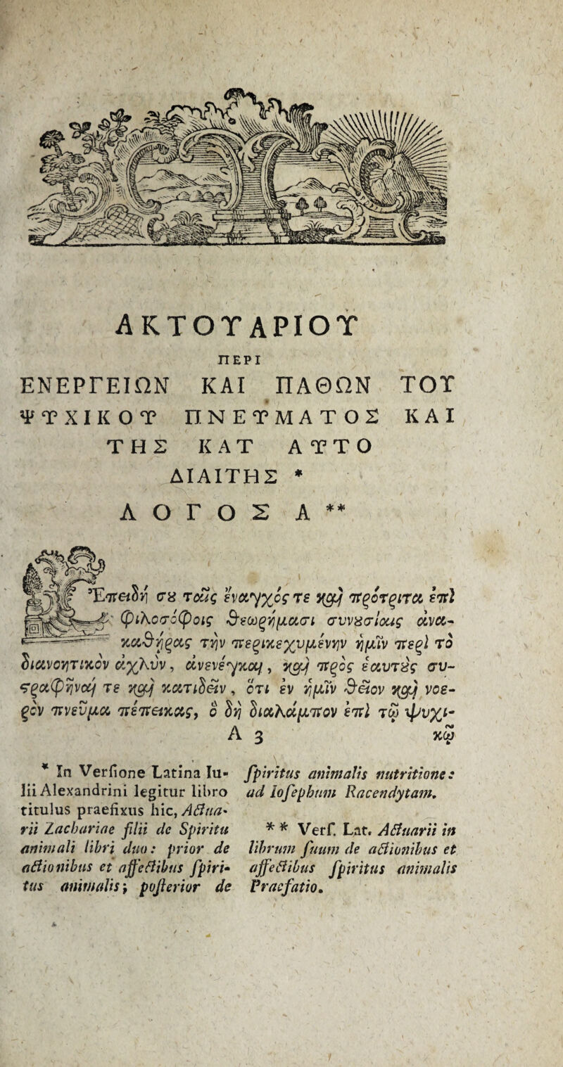 riEPI ENEPFEIilN KAI riAGHN TOT VTXIKOT UNETMATOS KAI THE KAT ATTO AIAITHE * A o r O 2 A ** JW 5Et<78 Teas 8vay%ccre yef ir^or^irot firl (ptKOfjzCpOig d'SWgYlfJLGKTl <7VV$VlOUg dvU- KctSfyuf rvjv iregixe%vftfvy]v fifth itffl to diavoYiTixov dyKvv, dvfvsyxoif.yefj it^og iotVT&s av- <?gct(pvjvcq 7s ycy %ut3eZv, or; ev fifth $£tov ygjj voe- gev m/svfta ireireixccg, o dfj hiccKdftirov firl tw A 3 3CW * In Verfione Latina Iu- lii Alexandrini legitur libro titulus praefixus hie, Afina* rii Zacbarine filii clc Spiritu animali libri duo: prior de aBionibus et affeBibus fpiri• tus animalis j posterior de fpiritus animalis nutritione: ad lofepbum llacendytam. * * Verf. Lat, ABuarii in librum fuum de aBionibus et affeBibus fpiritus animalis Vracfatio.