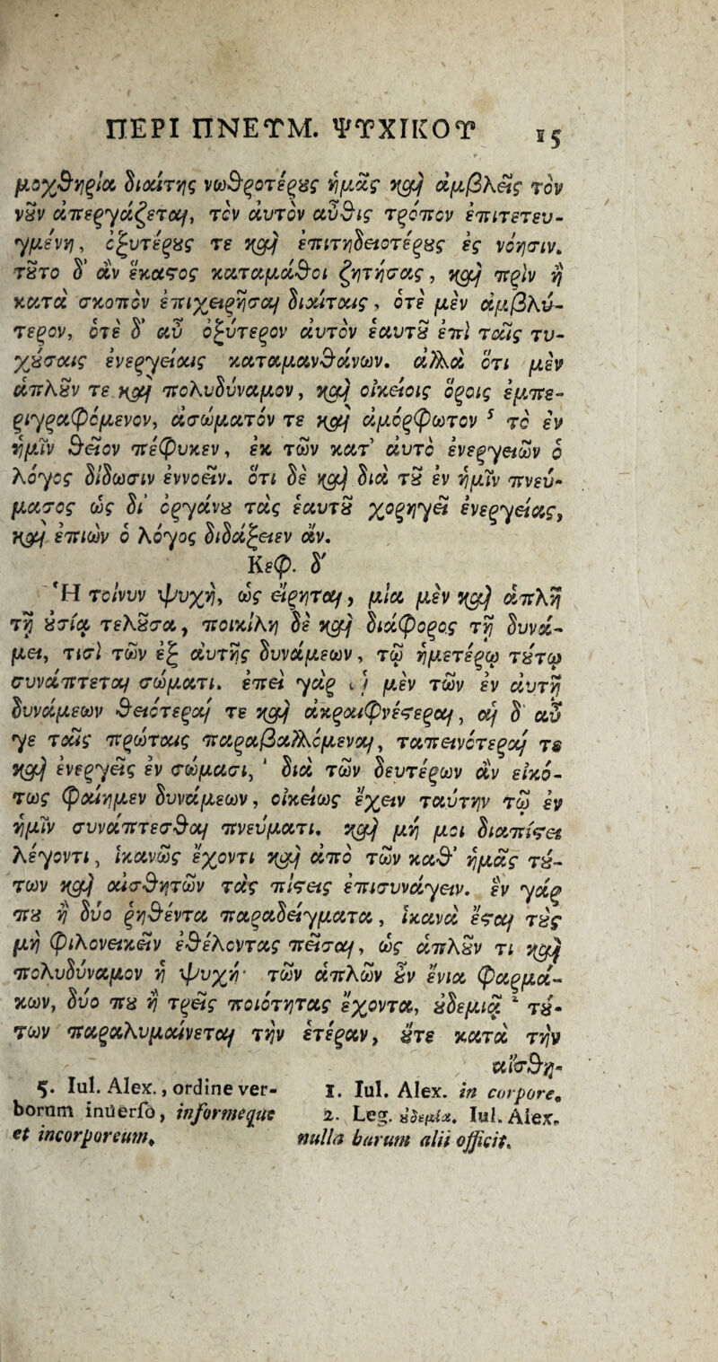 5S fJLaX&Yl%!oi Siodryg voo&qoTegw ypdg qcy dpfikeig rov vSv dne^yd^erocf, rev dvrov av&ig r^onov siutstsv- ypevyj, c£vripng re yg] emiTYiSetori^Hg eg voynv* t8to S’ av exccrog xurxpd&oi fyryvag, ygjj nplv yj Kurd ckotigv e-iuxeiqvjcrcif Sixiraig, ore jtigy dpfSkv- regov, ots S' av 6£vtegov ccvtov eavrx eirl rdug tv- %x<roug eveqyeloug xarapavSdvtov. dftsd on piv dirkSv Te yyj\ 7rokvSvvapov, ){Cfjj oixeioig ogaig ipree- giy^atycpevov, drdparov T£ y&f dpc^oorov 5 to ev ypw Belov ntetyvxev, ex, twv xar dvrc eve^yetoov o koyog SiSoonv evvoetv. on Ss ygj Sid tS iv yjpTv Trvev- parog dg Si cpydvx rug eavrS y^opy\yet ivepyeiag, ygy £1xioiv o koyog oida^eiev av. Ke<f). S' H TGivvv xfjvxvjy dg ei^yroj, p/a p'v ^ a7r\S? Tp &Tict TeXxTc&y itoixlhY) Si ygjj Sid(pogof ry Suva- Iuet, ticri twv oivryg Svvdpeoov, rep yp.ere^oo thtoj crvvdTTrero/ cdpari. eirei yd% tJ pjv rrn iv dvry Svvdpeoov Betore^aj re yep) dxQoutyvereQcif, «/ S' av ys Toug tt(?cotoug na^ajQxAcpevxf, Tan eivcrs gxj ts yg] eve^yUg ev Toopacri, 1 Sid rdv Seyregoov av elxo- rug (paiypev Sweepeoov, o/x«co$* e^v ravTyv too ev vipiv ffvvd'JtTe<r9otf nvevpan. ygjj py pa Sianiret keyovn, Ixavdg eypvn ygjj duo rdv xa^’ vjpag T&~ twv ygi) odoSyroov rug Ti'isetq i'mtrvvdyetv. ev ydp wx yj Svo QYj&evTX rnxQxSetypxTx, Jxav^' t^V pyj (piKcvetxetv i&ekoVTxg TvetTotf, dnASv n ygy 'noXvSwetpOV Y! \pVXYT TMV «7rAwV ^ IviCt (pccg>pcc~ xwv, Svo tcx yj T^etg irgigtyiTag eyovra, iSepia x ra- Twv na^aKvpodv£Toy ryv higxv, ire yard ryv ' ufoBy* 5. Iul. Alex. ,ordinever- 1. Iul. Alex, m corpore. bornm inxierfo, informeqix 2. Leg. toftte. Iul. Alex. et inc or pore tin a nulla barum alii ojficit.