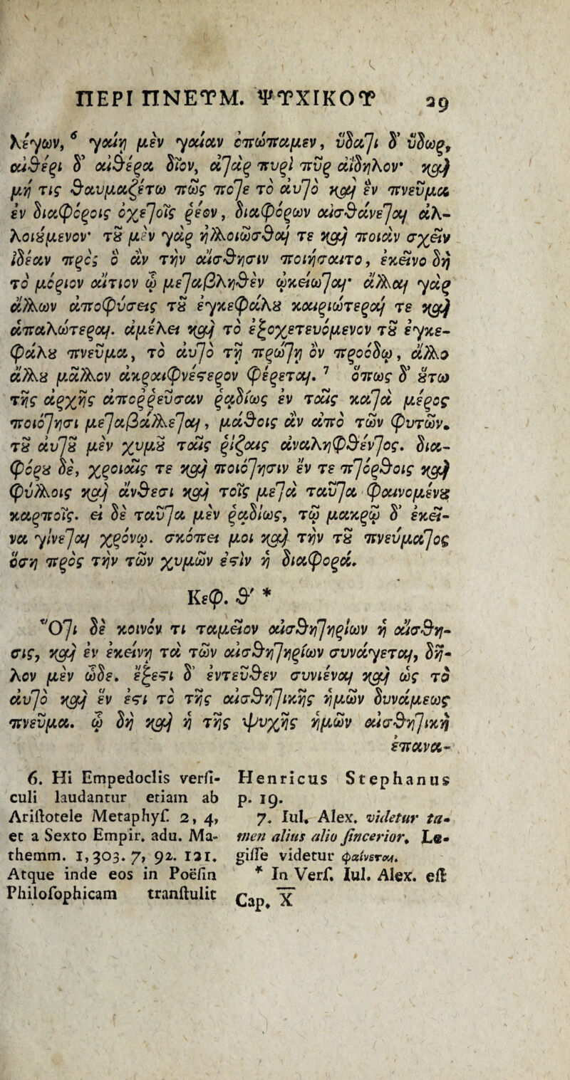 I1EPI TINETM. *PTXIKOT \eycov, 6 youvj fxev you&v cTtcoTtaycsv, vboCJt S’ vbcog, ouSe^i S’ ouSegct, Sibv, ujd(> tsvqI itv(> dlbyhov y[cfjf py tig SocvfjLOt^eTCo 7JW itcje to dvjo H&j ?u tfvsvjuoc sv biatycgoig oy/joig qeov, biccficgcov odaS civs'] of aA- Koi8fJLSVov' tS fJih yd(? y/koicoedotj ts vgjj Tcoidv ayetv ibeav 7rgc; o dv Tyv ouaSyeiv fnoiy<rouTo, exetvo by to fjLc^iov ocItiov co pe]afiAySev cpneicd'Jotf ciTkoq ydg> biUkcov dnro(pvTeig tS eyxefidhs xcugiooTegcc/ ts y^Jj UTtctKcbTeqoif. dpeKet ycfJj to s^ox^tsvo^svgv T8 eyxe- (pdhis tvvevfiet, to dvjo tvj 7tQuTjy ov 7rgocbco, ciTko ciTkx fJLotAcv dxgxttpvsfsgov (pegeTO/. 7 bit cog S’ xtco tyg cigxijg ditc^einrav (bcibicog sv tcag %ctjcc fjce^og TKOloJyTl fJLsJocftdjksJctj , (AciScig CCV CCTCO T(OV (pVTCOV. t£ ccvJS pev xvfJL£ ^dug QZpug dvahytySevJog. biu- (po%8 bs, x%olo“S ycfjj noic'Jyo'iv h ts liJb^Soig %gj) CpvAoig ycfJj dvSsat 3igjj toTg [JLe'jd Toujjoc (pouvofjLevg xciQitoTg. ei be tclv'Ju fjcev ^ccblcog, too (xoctc^co b’ fx«- vu ylvejccf X%°VV‘ exbitei \ioi ygJ) Tyv tS Tcvsvixccjog offy TtQog ty\v tcov xvlJL^v *ViIV V 8tct(pogd. Ks(p. S'* T/O'Ji be xoivcv tl tapeiov ouoSyJyqlcov y ouvSy- cigy ycfJj fv exeivvi rcl tcov ouvSyJygfcov evvdysTctf, by* Kov fjiev cobs. e^eTi 3’ svtsvSsv crvvievocf ycfoj cog to dvjo ygJj sv s<gi to tyg oduSy^myg ypcov bvvdfxscog 'nvsvfJLoo. co by ycrf y Tyg xpvxyf y^cov cucrSyJ^vj kwavci- 6. Hi Empedoclis verfi- culi laudancur etiam ab Arirtotele Metaphyf 2, 4, ec a Sexto Empir. adu. Ma- themm. 1,303.7, 92. 131. Atque inde eos in Poefin Philofophicam tranftulic Henricus Stephan us p. 19. 7. Iiil. Alex, vuletur ta* men alius aho fincerior. Le- gi/Te videtuu (pxtvsrw, * In Verf. Iul. Alex, ell Cap* X