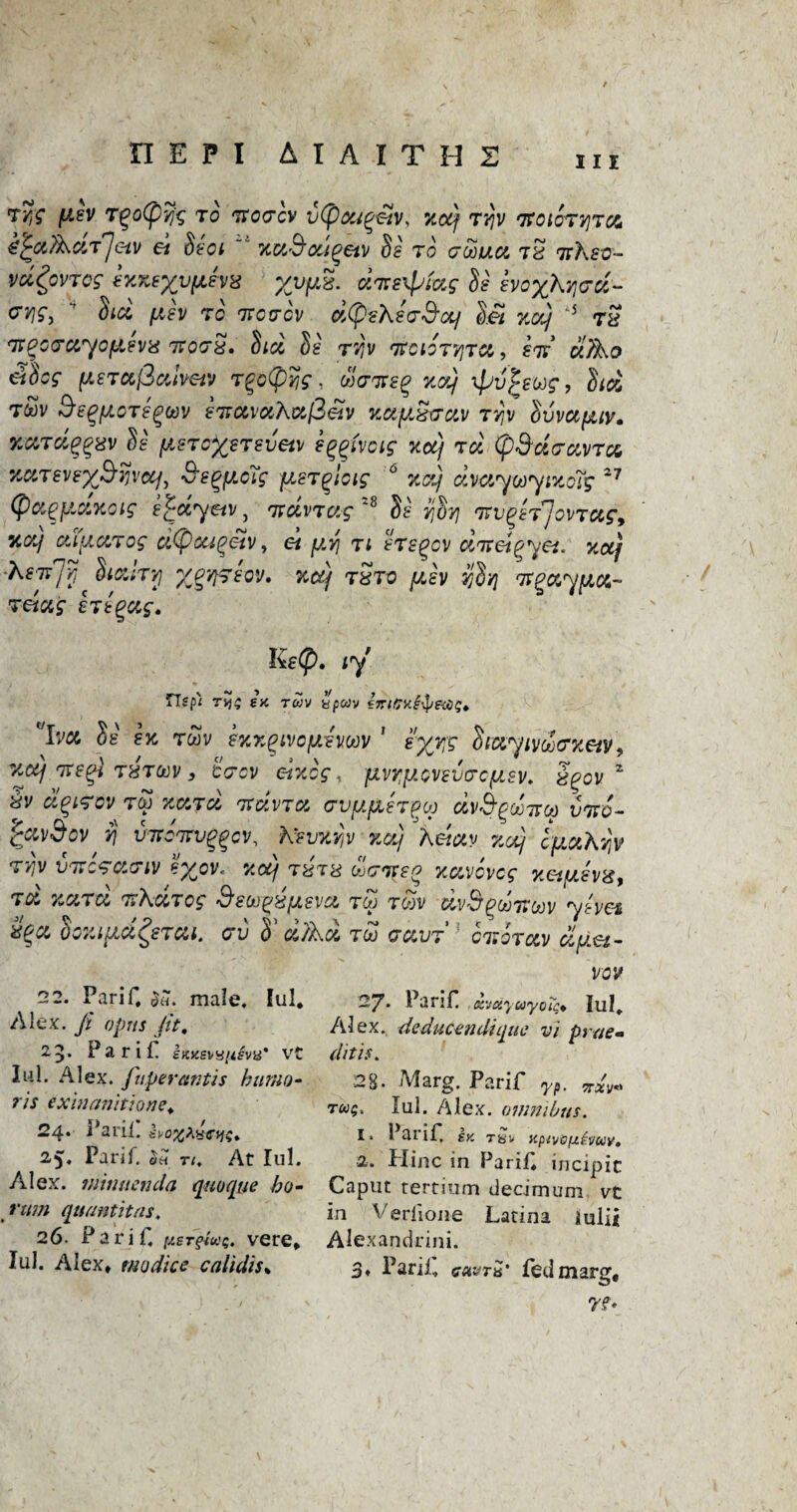 in TyS [lev r^oCpyj'g to rrotTcv vtpougeiv, not) rrjv TfoiorviTa efyxfXaTjevj et  xuS’ougetv $s to crooua tS ttKso- vci^ovTcg WKtyynhx %vyx. arte^iag Se boy)\Y\<jd- uviS) dia fxev to ttotcv aCpeXeo'S'a/ c)et xaj s t£ ir^crayofievis rrorS* Stcl Se tj)v rtciotvjtx,, eiy clTXo ddcg (teTajSatvetv T%o(pY,g, wWf^ za) ipv^ewg, hd twv SegftoTegtov eTtamXaj3etv vcayzvav Tvjy Ivvaiitv. KXTci^xv de fisToxeTsvetv envois xot) toi (p&dravra xxtevex$%vccf, Segftctg jjLSTqioig 6 %ct) dvaywytxc'i’g 27 (fiagpidxoig e£dryav, rtoivTag 28 Se r^vj 'irv^hJovTUf, Key ctty.ccTog cipou^etv, et yvj ti faegov diret^yet. xotf ■Kerfy SionTYj XQ't/y>sQV» %cq tSto ysv yd/} wgayfia- retag ertgag. Ke@. ty iTsfi ry; sa t«v ypwv ha St' 8K rwv sxx^ivcykmv ' e'xyg diayivoocxetv? %ctj nze^l TXTtov s teov c-txcg, jivypevevtrcfJLsv. S^ov z Sv dqtrov rev xajd rtdvra cvp/tergcp dvd^ooTvcp vivo- r£avSov fj VTtcmjftcv, Kevxvjv 3ictj Aeiav zcq cpaX'/jv T'/jv VTicracriv e%ov« xotj r%r& drrreo xavovcg xetuevg, ra %ara rtharog Seoo^ysva t<£ toov dvd^ooiroov yhei doxiyd^sTai. av S’ ci/Xd too uavr ] cnorav dy.a- 22. Parif, $«. male. lul* Alex, ft opus fit. 25. Parif I«>isvy/z5va* vt lul. Alex, fit per antis b Mao¬ ris exinanitione, 24* Parif £vo%*4cy;» 2.5. Parif. oh ti. At lul. Alex, niimtenda quoque bo- rum quantitas. 26. Parif. [tsTgiu;, vere* lul. Alex* modice calidiss vov 27. Parif xvaycayoT;* lul, Alex, deducendiquc vi prae- ditis. 28. Marg. Parif 7?. ^sty* rug, lul. Alex, omnibus. 1. 1 at if tv. Tbv xpivofj.f.'iiuy, 2. Hinc in Parif incipic Caput tertium dedmum vt in Verlione Latina mlii Alexandrini. 3* Parif gmtH' fed marg, r.f»