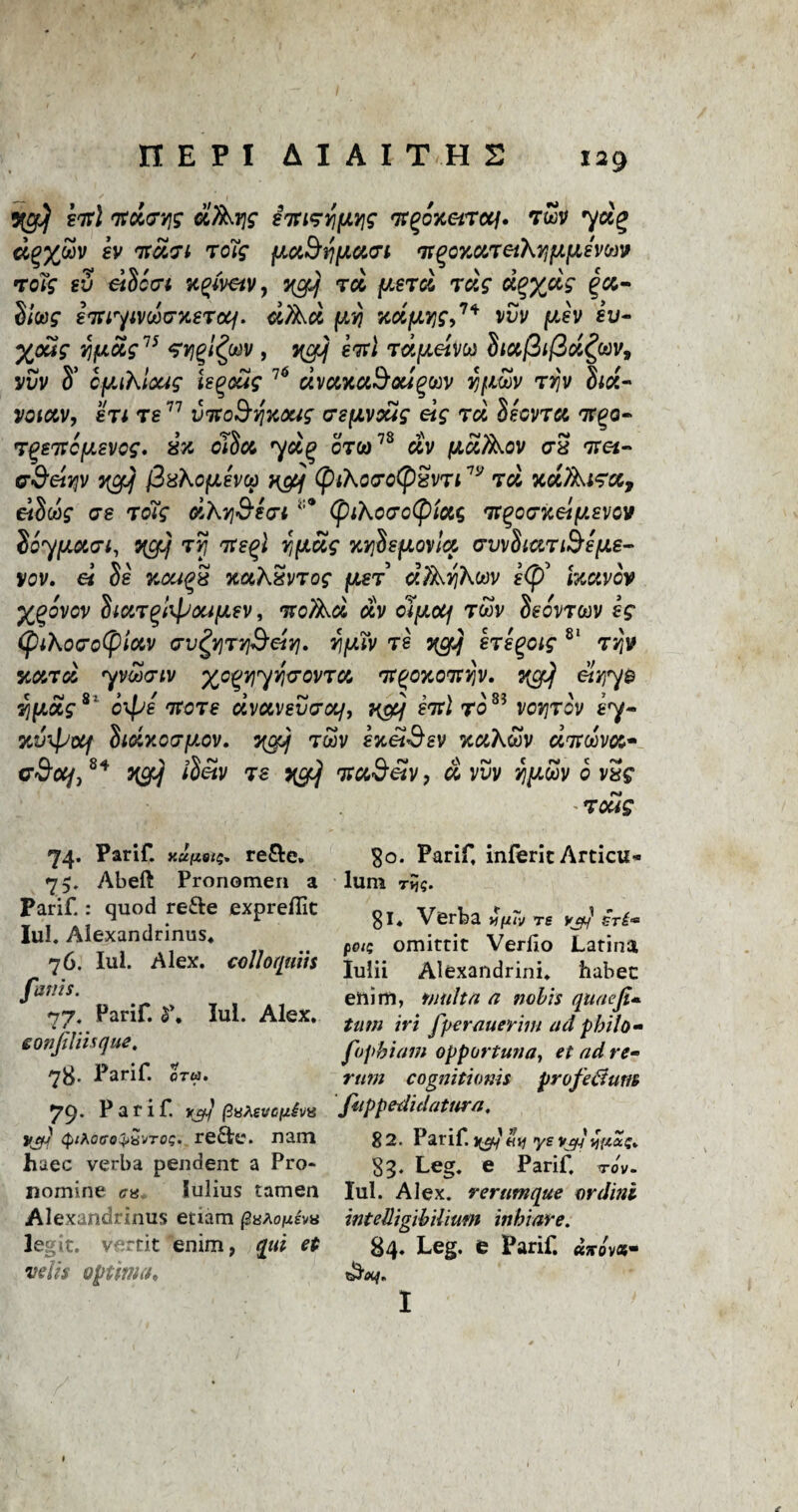 5igJ) ini 'ft&G’yis d/Xrjg sTti^YifJLvjg t7t%oxet7cq. rZv d%%u»v gv vcaii 7oig (JLdSriiJicun fn(?cx,a,7eiXr]pi[Aemv roTg ev dSca-t npmv, %gJj 70L fJLsrd raV d^/dg Slug imyivooG-xeTcq. dfad fJLvj xdfjLyg,1* vvv piev iu- %cug Y/fiotg75 sysqI^w , yctf evil Tapeim dtufiifid^oov, vvv S’ c^iXloag ie^oug 76 dvuxaSougtov ifioov 7vjv hd- voictv, er 1 7877 viToSriKXig a’SfJivxig eig 7d $ecv7a TTgo- 7%87rc(jLevcg. ix oJScg 7$:£ 0T&)78 dv fJiuAov crS Trei- G-SeiYjv ygJj (ZxXcfJLevop ngq (ptXo7o(pSv7i7y m xdAi^cc, eiSws* o-g to?? dXr]&e(7i (piAccrotpias Tt^oG-xei^svcv ioyfJLua-i, 5^/ t5? Tts^l YifJiug KYihfiovlci Gvvfocw&sfJie- VOV. €i $8 KCUQ8 7C0ChSv70g fJLS7’ d?XY]h.W 8<p’ IKCIVCV ygovcv htt7%bpou[Aev, <xv cljw<x/ 7oov Seov70ov eg (piKocro(pioiv Yiy.iv 78 hegcig 81 7Y\v 5i&>7cl yvooeiv 'yo%Y\rf}]uov7Ct, 'fft'OKOitYjv. 3{CfJj eiriye Yjyotg c\ye fJto78 ctvuvevexf, v$Jf eitl 70 vov]7ov e7- mjTpoif hdxovyov. twv gjcaf^gv %cik&v ditdw** o’S’oo/,84 qcrf iletv 78 ygJj vuSeiv, d vuv yjytov 0 vSg - 7 otig 74. Parif. xuizois* re&e. 75. Abeft Pronomeri a Parif.: quod re&e expreflic Iul. Alexandrinus. 76. Iul. Alex, colloqmis fanis. 77. Parif. $\ Iul. Alex. eonjtliisque. 78. Parif. ora. 79. Parif. i0t/ fiutevopivi} yif] 4;xoffo^Bvro?. redte. nam haec verba pendent a Pro- nomine <;« lulius tamen Alexandrinus etiam paAoftsvv le ;it. v- rtit enim, optima* 30. Parif, inferit Articu* lum Tvj$. 81. Verba re vjrf sri* pots omittit Verlio Latina Iulii Alexandrini. habec enim, fault# a nobis quaefi* turn iri fperauerim ad pbilo- fop hi am opportuna, et ad re~ rum cognitionh profe&um fappedidatura, 82. Parif. ye vjyJy'iccZi 83. Leg. e Parif. TOV- Iul. Alex, rerumque ordini intelligibilium inbiare. 84. Leg. e Parif. «;rov«- I