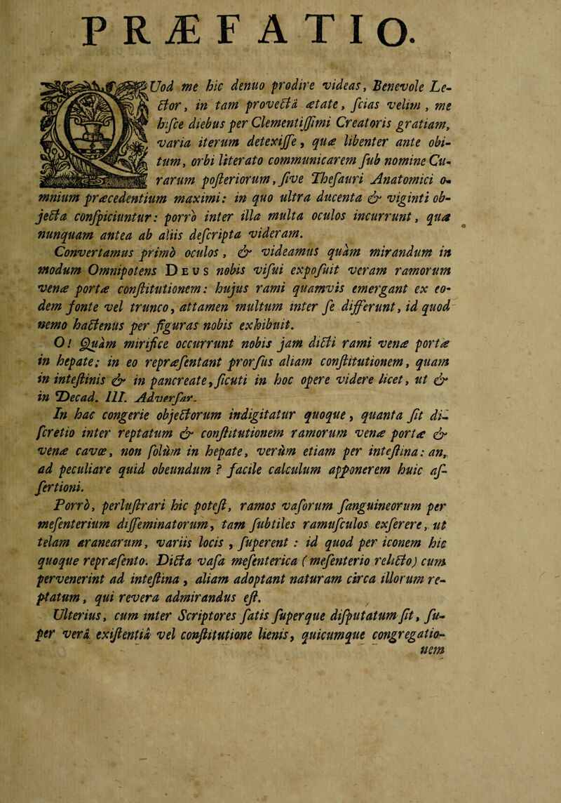 P R iE F ATIO* Uod me hic dentio prodire videas, Benevole Le- Etor, in tam proveEfd aetate, fcias velim, me hifce diebus fer ClementiJJimi Creatoris gratiam, varia iterum detexijje, libenter ante obi¬ tum, orbi lit er at o communicarem fub nomine Cu- rarum pofteriorum ffive Thefauri Anatomici o* mnium procedentium maximi: in quo ultra ducenta & viginti ob- jeEta confpiciuntur: porPo inter illa multa oculos incurrunt, qua nunquam antea ab aliis defcripta videram. Convertamus primb oculos, & videamus quam mirandum in modum Omnipotens Deus nobis vifui expofuit veram ramorum vena porta conflit utionem: hujus rami quamvis emergant ex eo- dem ponte vel trunco > attamen inultum inter fe differunt, id quod nemo haElenus per figuras nobis exhibuit. O/ Quam mirifice occurrunt nobis jam diEti rami vena porta in hepate: in eo reprafentant prorfus aliam conftitutionem, quam in inteftinis & in pancreate yficuti in hoc opere videre licet, ut & in *Decad. III. Adverfdr. In hac congerie oh] e Ei orum indigitatur quoque, quanta fit di- fcretio inter reptatum & conftitutionem ramorum vena porta & vena cavoe, non folum in hepate, verum etiam per intefiina: anf ad peculiare quid obeundum ? facile calculum apponerem huic af- fertioni. Porro, perlufirari hic potefi, ramos vaforum fanguineorum per mefenterium dffeminatorum, tam fubtiles ramufculos exferere,ut telam aranearum, variis locis fuperent : id quod per iconem hic quoque reprafento. DiEia vafia mefenterica ( mefenterio rehEto) cum pervenerint ad intefiina, aliam adoptant naturam circa illorum re¬ flatum , qui revera admirandus eft. Ulterius, cum inter Scriptores fiatis fuperque difputatum fit, fu- per veri exiftentii vel conflitutione lienis, quicumque congregatio¬ nem