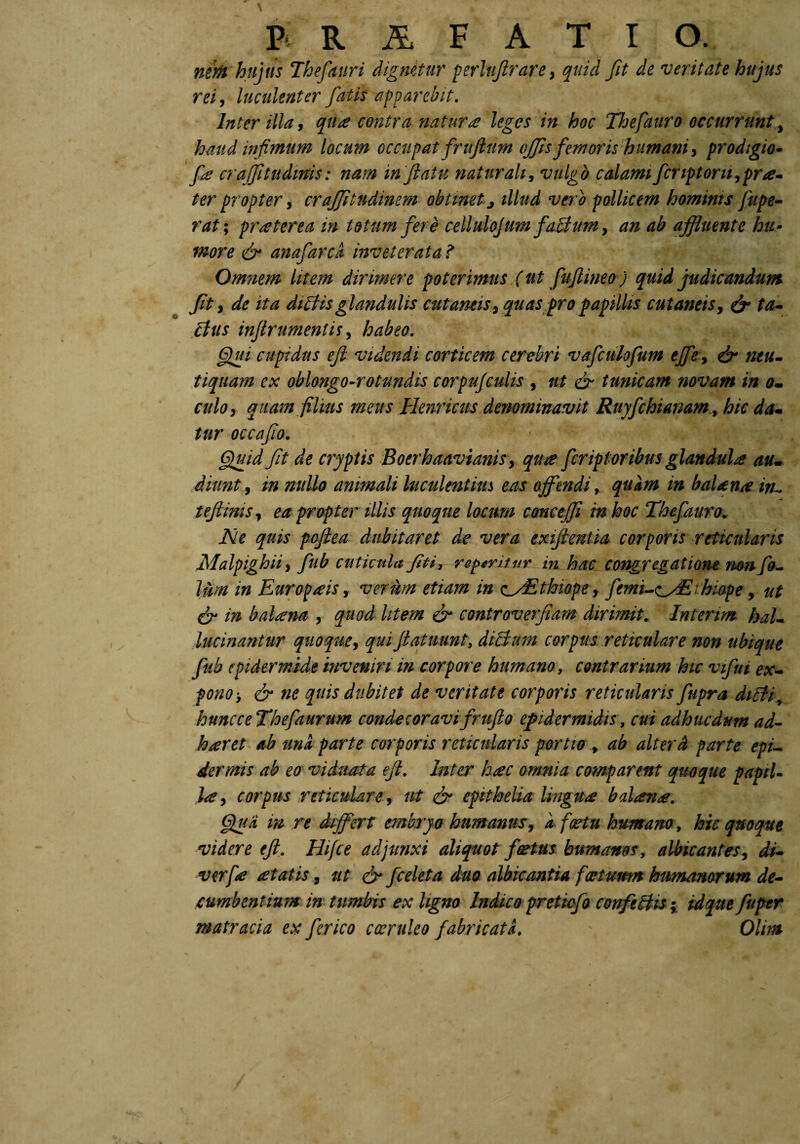 nztfi hujus Thefauri dignetur perluftrare, quid fit de veritate hujus rei, luculenter fatis apparebit. Inter illa, qike contra natura leges in hoc Thefauro occurrunt, haud infimum locum occupat fruflnm offis femoris humani, prodigio- fie craffitudmis: nam inflatu naturali, vulgo calami fer iptorit,pr te¬ ter propter y craffitudimm obtinet j illud vero pollicem hommts fttpe- rat; pr ater ea in totum fere celluloj um faBum, tf/z afluente hu¬ more & anafarci inveterata ? Omnem litem dirimere poterimus (ut fuflineo) quid judicandum Jit, de ita dictis glandulis cutaneis, quas pro papillis cutaneis, & ta¬ citis injlrumentis, habeo. flui cupidus efl videndi corticem cerebri vafculofum effe, & neu- tiquara ex oblongo-rotundis corpufculis , ut & tunicam novam in o- culo, quam filius meus Henricus denominavit Ruyfchiammhic da¬ tur occafio. Quid fit de cryptis Boerhaavianis, qua fcriptor ibus glandula au. diunty in nullo animali luculentius eas offendi, quam in balena iru tefhms, ea propter illis quoque locum concejfi in hoc Thefauro. Ne quis poflea dubitaret de vera exijlentia corporis reticularis Malpighii, fub cuticula fit i, repentur in hac congregatione rnnfo- lum in Europaeis y verum etiam in e_yEthiope, fcmi-zyEihiope, ut & in balsena , quod litem & controverfiam dirimit. Intenm bal- Incinantur quoque, quiflatuunt, diffum corpus reticulare non ubique fub epidermide inveniri in corpore humano, contrarium hic vtfui ex¬ pono > & ne quis dubitet de veritate corporis reticularis fupra diEli, huncceThefaurum condecoravifruflo epidermidis, cui adhucdum ad- haeret ab una parte corporis reticularis portio , ab alterd parte epi¬ dermis ab eo viduata efl. Inter hate omnia comparent quoque paptU la, corpus reticulare, ut & epithelia lingua balane. Qua m re differt embryo humanus, a fartu humano, hic quoque videre efl. Hifce adjunxi aliquot foetus humanos, albicantes, di- verfie at at is, ut dr fceleta duo albicantia fartuum humanorum de¬ cumbentium in tumbis ex ligno Indico pretiofo confectis; tdque fuper matracia ex fer ico coeruleo fabricati. \ Olim