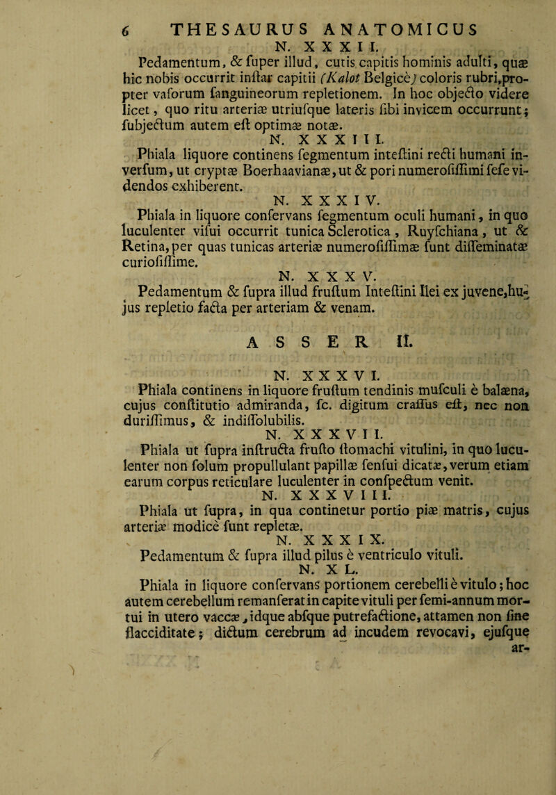 N. X X X I I. Pedamentum, & fuper illud, cutis capitis hominis adulti, quae hic nobis occurrit i nitar capitii (Kalot Belgice; coloris rubri.pro- pter vaforum fanguineorum repletionem. In hoc objedlo videre licet, quo ritu arteriae utriufque lateris Ubi invicem occurrunt; fubjedium autem eil optimae notae. N. XXXIII. Phiala liquore continens fegmentum inteftini redii humani in- verfum,ut cryptae Boerhaavianae,ut & pori numerofiftimi fefe vi¬ dendos exhiberent. N. XXXIV. Phiala in liquore confervans fegmentum oculi humani, in quo luculenter vifui occurrit tunica Sclerotica , Ruyfchiana, ut & Retina, per quas tunicas arteriae numerofidimae funt difleminatae curiofiftime. N. XXX V. Pedamentum & fupra illud frullum Inteftini Ilei ex juvene,hu¬ jus repletio fadia per arteriam & venam. ASSER II. N. XXXVI. Phiala continens in liquore fruftum tendinis mufculi e balaena, cujus conftitutio admiranda, fc. digitum crafliis eft, nec non duriftimus, & indiflblubilis. N. X X X V I I. Phiala ut fupra inftru&a frufto ftomachi vitulini, in quo lucu¬ lenter non folum propullulant papillae fenfui dicata?, verum etiam earum corpus reticulare luculenter in confpedtum venit. N. X X X V I I I. Phiala ut fupra, in qua continetur portio piae matris, cujus arteria; modice funt repletae. N. X X X I X. Pedamentum & fupra illud pilus e ventriculo vituli. N. X L. Phiala in liquore confervans portionem cerebelli e vitulo; hoc autem cerebellum remanferat in capite vituli per femi-annum mor¬ tui in utero vacca?, idque abfque putrefaftione, attamen non fine flacciditate; di&um cerebrum ad incudem revocavi, ejufque