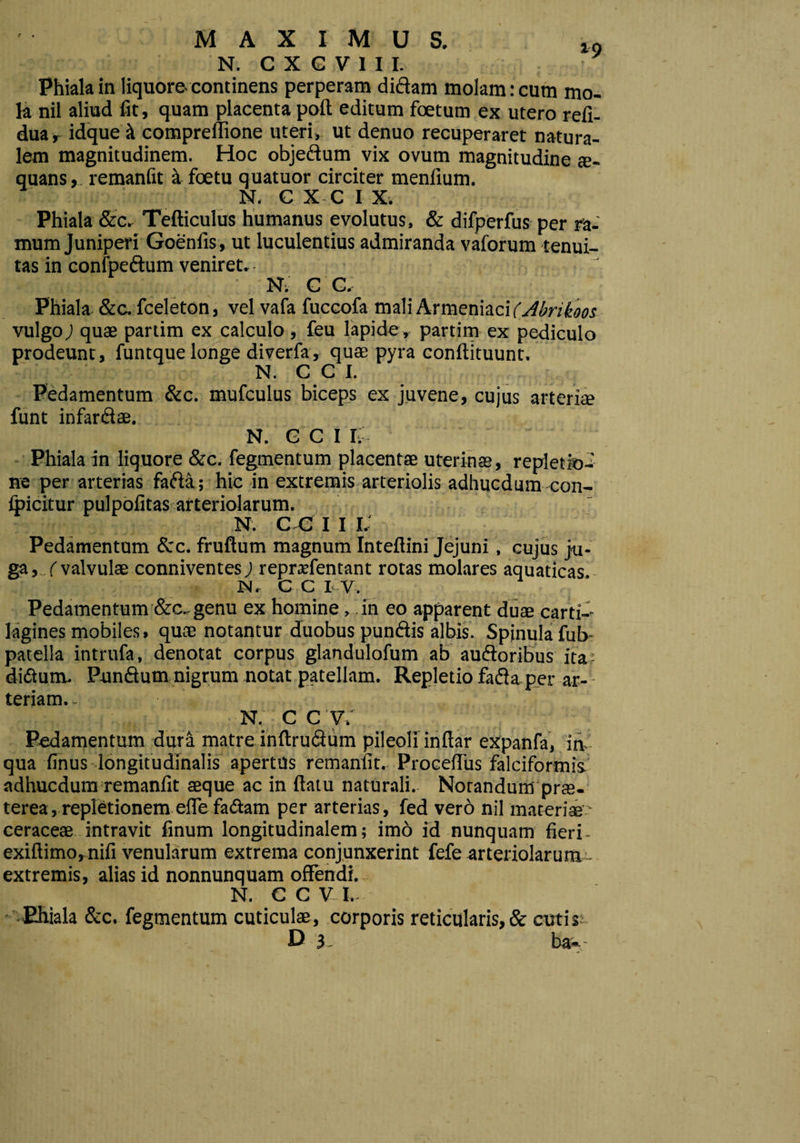 MAXIMUS. l9 N. C X G V 1 I I. Phiala in liquore continens perperam didam molam: cum mo¬ la nil aliud fit, quam placenta poft editum foetum ex utero refi- dua, idque st compreflione uteri, ut denuo recuperaret natura¬ lem magnitudinem. Hoc objedum vix ovum magnitudine te- quans, remanfit a foetu quatuor circiter menlium. N. C X C IX. Phiala &c. Tefticulus humanus evolutus, & difperfus per ra¬ mum Juniperi Goenfis, ut luculentius admiranda vaforum tenui¬ tas in confpedum veniret. N; C C. Phiala &c. fceleton, velvafa fuccofa mali Armeniaci (Abrikoos vulgo) quae partim ex calculo , feu lapide, partim ex pediculo prodeunt, funtque longe diverfa, quae pyra conftituunt. • . j\ :/>■ > : N. C C I. Pedamentum &c. mufculus biceps ex juvene, cujus arteriae funt infardae. N. C C I I, Phiala in liquore &c. fegmentum placentae uterinae, repletio^ ne per arterias fada; hic in extremis arteriolis adhucdum con- foicitur pulpofitas arteriolarum. N. C C I I I. Pedamentum &c. fruftum magnum Inteftini Jejuni, cujus ju¬ ga, ,(valvulae conniventes) reprarientant rotas molares aquaticas N. C C I V. Pedamentum &c. genu ex homine, in eo apparent duae carti¬ lagines mobiles, quae notantur duobus pundis albis. Spinula fub- patella intrufa, denotat corpus glandulofum ab audoribus ita didum. Pundum nigrum notat patellam. Repletio fada per ar¬ teriam.- Nv C C V. Pedamentum dura matre inftrudum pileoli inftar expanfa, in qua finus longitudinalis apertus remanfit. Procdlus falciformis, adhucdum remanfit aeque ac in flatu naturali. Norandumpne- terea, repletionem efle fadam per arterias, fed vero nil materiae - ceraceae intravit finum longitudinalem; imo id nunquam fieri- exiftimo, nifi venularum extrema conjunxerint fefe arteriolarum - extremis, alias id nonnunquam offendi. N. C C V I.- Ehiala &c. fegmentum cuticulae, corporis reticularis,& cutis;