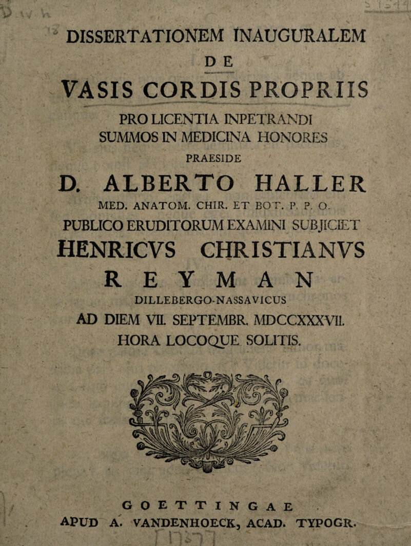 DISSERTATIONEM INAUGURALEM DE VASIS CORDIS PROPRIIS PRO LICENTIA INPETRANDI SUMMOS IN MEDICINA HONORES PRAESIDE ' D. ALBERTO HALLER MED. ANATOM. CHIR. ET BOT. P. P. O. PUBLICO ERUDITORUM EXAMINI SUBJICIET HENRICVS CHRISTIANVS R E Y M A N DILLEBERGO-NASSAVICUS AD DIEM VII. SEPTEMBR. MDCCXXXVH. HORA LOCOQUE SOLITIS. goettingae APUD A. VANDENHOECK, ACAD. TYPOGR. ^ i *f\ ^ * f-