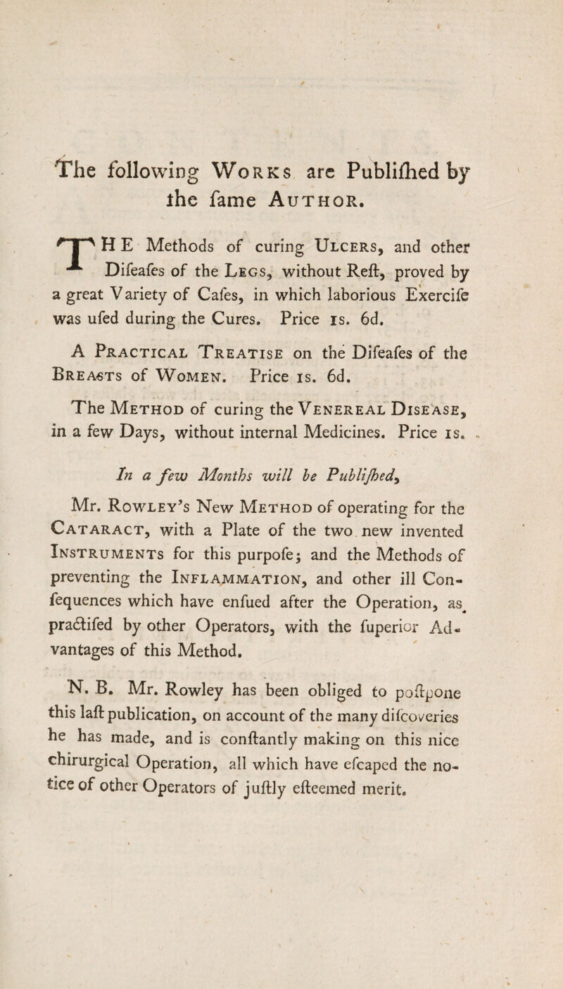 The following Works are Publillied by ihe fame Author. I ' H E Methods of curing Ulcers, and other Difeafes of the Legs, without Reft, proved by a great Variety of Cafes, in which laborious Exercife was ufed during the Cures, Price is. 6d, A Practical Treatise on the Difeafes of the Breasts of Women. Price is. 6d. The Method of curing the Venereal Disease, in a few Days, without internal Medicines. Price is. ^ In a few Months will he Puhlijhed^ Mr. Rowley’s New Method of operating for the Cataract, with a Plate of the two new invented Instruments for this purpofe; and the Methods of preventing the Inflammation, and other ill Con- fequences which have enfued after the Operation, as^ pradtifed by other Operators, with the fuperior Ad¬ vantages of this Method, N. B. Mr. Rowley has been obliged to poftpone this laft publication, on account of the many difooleries he has made, and is conftantly making on this nice chirurgical Operation, all which have efcaped the no¬ tice of other Operators of juftly efteemed merit.