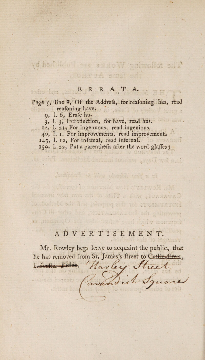 - • . ERRATA.- - ; > I Page 5, line?, Of the Ad<3refs,~for reafonlng has, read reafoning have, 9, 1. 6, Erafe hu- 3, L 3‘, Intfodudtion, for have, read h'as. 12, 1. 2if For ingenuous, read ingenious. . ■ 40, 1. I. For improvements, read improvement, 143, 1. 12, For infernal, read infernal. 150. 1. 22y Put a parenthelis after the word glajTes; e / ADVERTISEMENT. Mr. Rowley begs leave to acquaint the public, that he has removed from St. JaniesVftreet $0 Gaftfefcset,