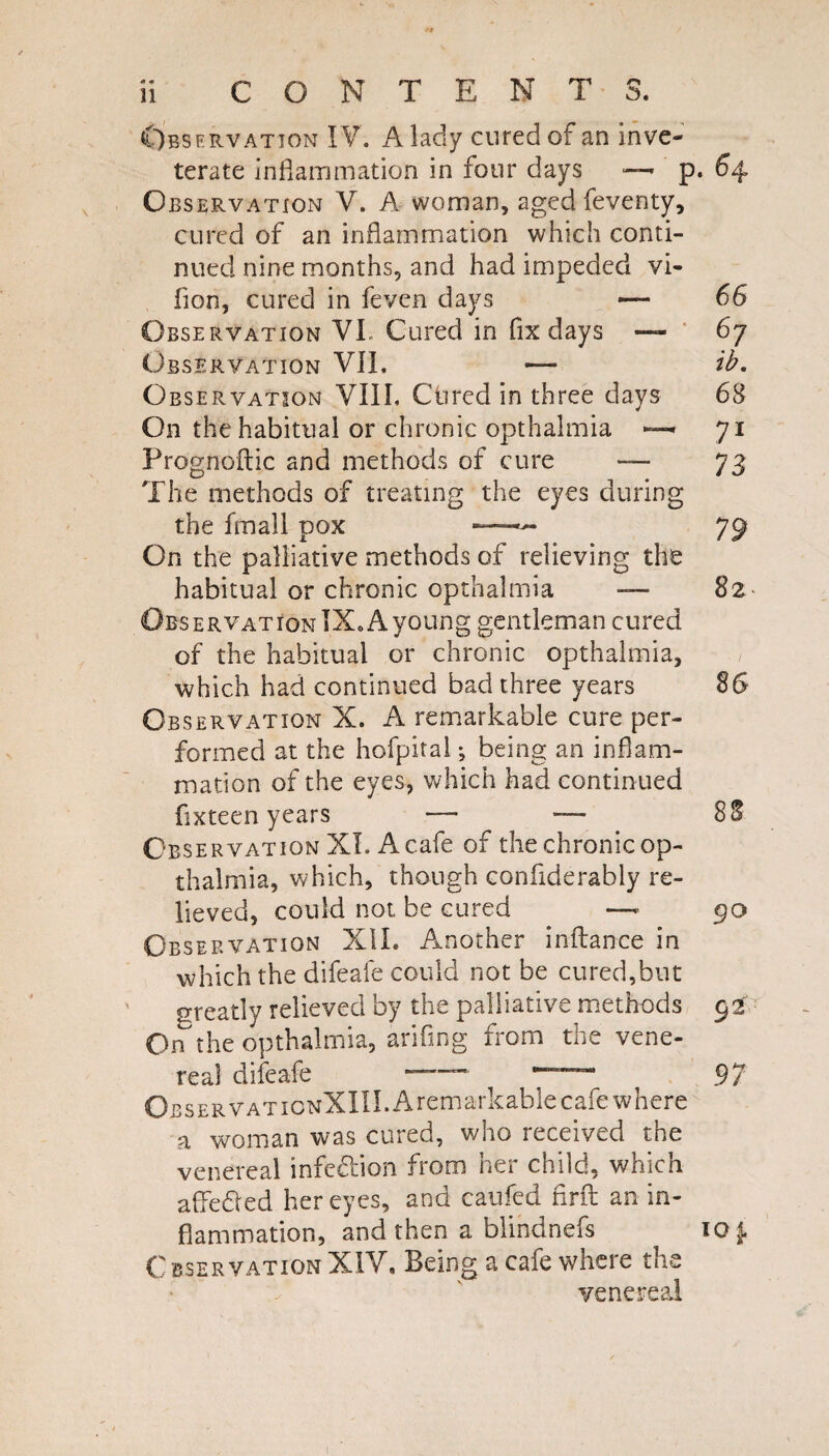 Observation IV. A lady cured of an inve¬ terate inflammation in four days ■—- p. 64 Observation V. A woman, aged feventy, cured of an inflammation which conti¬ nued nine months, and had impeded vi- fion, cured in feven days — 66 Observation VL Cured in fix days — ‘ 67 Observation VII. — ib. Observation VIIL Ctired in three days 6B On the habitual or chronic opthalmia 71 Prognoftic and methods of cure — 73 The methods of treating the eyes during the fmall pox —^ 7p On the palliative methods of relieving the habitual or chronic opthalmia — 82 Observation IX. A young gentleman cured of the habitual or chronic opthalmia, which had continued bad three years 86 Observation X. A remarkable cure per¬ formed at the hofpital; being an inflam¬ mation of the eyes, which had continued fixteen years — -— 8S Observation XL A cafe of the chronic op¬ thalmia, which, though confiderably re¬ lieved, could not be cured — go Observation XII. Another inflance in which the difeafe could not be cured,but greatly relieved by the palliative methods 52 On the opthalmia, arifing from the vene¬ real difeafe — — ^7 OBSERVATioNXIII.Aremarkablecafe where a woman was cured, who received the venereal infcdion from her child, which afledied her eyes, and caufed nrfl; an in¬ flammation, and then a blindnefs 101. Observation XIV, Being a cafe where the venereal