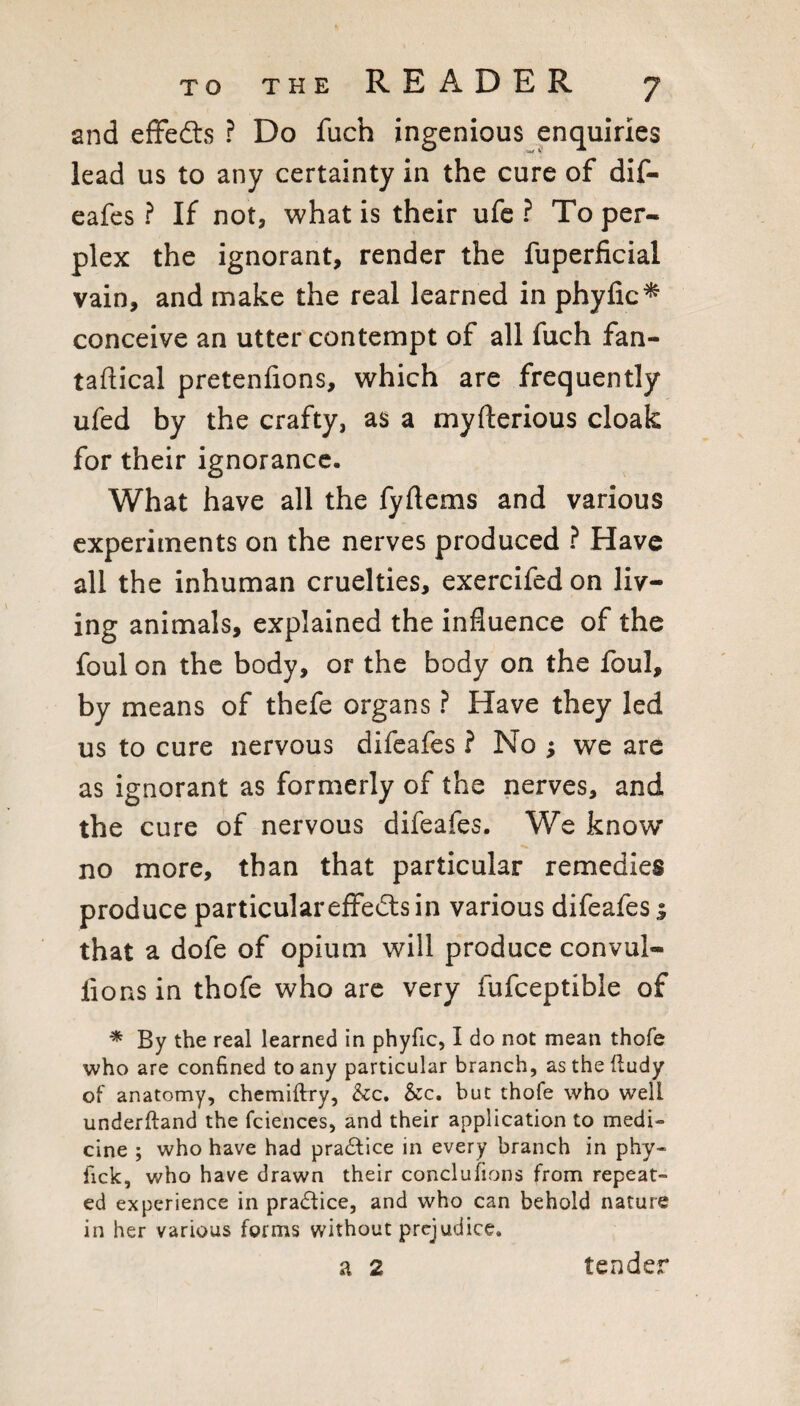 and efFedts ? Do fuch ingenious enquiries lead us to any certainty in the cure of dif- eafes ? If not, what is their ufc ? To per¬ plex the ignorant, render the fuperficial vain, and make the real learned in phyfic^ conceive an utter contempt of all fuch fan- taftical pretenfions, which are frequently ufed by the crafty, as a myfterious cloak for their ignorancc- What have all the fyftems and various experiments on the nerves produced ? Have all the inhuman cruelties, exercifed on liv¬ ing animals, explained the influence of the foul on the body, or the body on the foul, by means of thefe organs ? Have they led us to cure nervous difeafcs ? No ; we are as ignorant as formerly of the nerves, and the cure of nervous difeafes. We know no more, than that particular remedies produce particulareffefts in various difeafes s that a dofe of opium will produce convul- lions in thofe who arc very fufceptible of ^ By the real learned in phyfic, I do not mean thofe who are confined to any particular branch, asthefiudy of anatomy, chemiftry, &c. &c. but thofe who well underftand the fciences, and their application to medi¬ cine ; who have had pra6lice in every branch in phy- fick, who have drawn their conclufions from repeat¬ ed experience in practice, and who can behold nature in her various forms without prejudice. a 2 tender